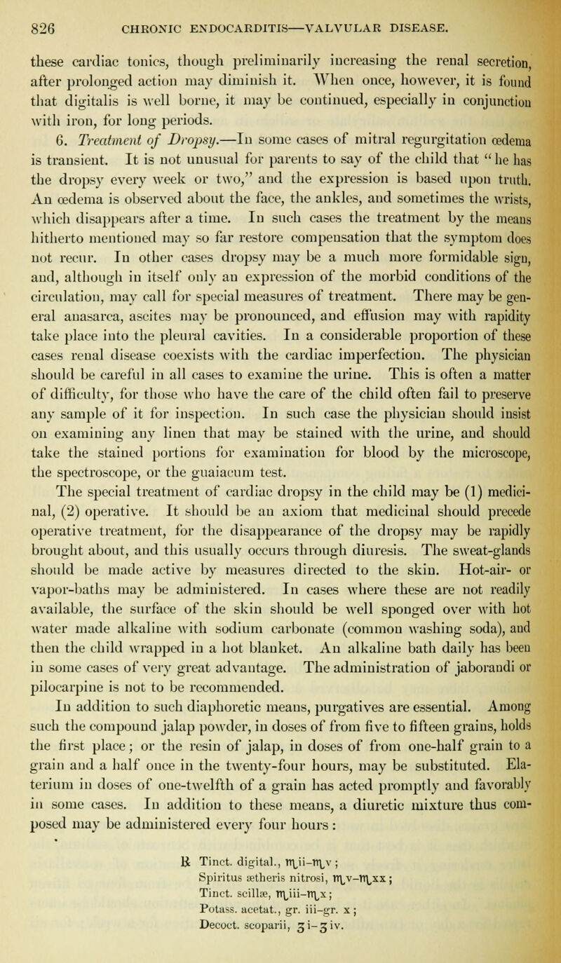 these cardiac tonics, though prelimiuarily increasing the renal secretion after prolonged action may diminish it. When once, however, it is found that digitalis is \vell borne, it may be continued, especially in conjunctiou with iron, for long periods. 6. Treatment of Dropsy.—In some cases of mitral regurgitation oedema is transient. It is not unusual for parents to say of the child tiiat  he has the dropsy every week or two, and the expression is based upon truth. An oedema is observed about the face, the ankles, and sometimes tlie wrists, wiiich disappears after a time. In such cases the treatment by tiie meaus hitherto mentioned may so far restore compensation that the symptom does not recur. In other cases drojjsy may be a much more formidable sign, and, although in itself only an expression of the morbid conditions of the circulation, may call for special measures of treatment. There may be gen- eral anasarca, ascites may be pronounced, and effusion may with rapidity take place into the pleural cavities. In a considerable proportion of these cases renal disease coexists with the cardiac imperfection. The physician should be careful in all cases to examine the urine. This is often a matter of difficulty, for those who have the care of the child often fail to preserve any sample of it for inspection. In such case the physician should insist on examining any linen that may be stained with the urine, and should take tlie stained portions for examination for blood by the microscope, the spectroscope, or the guaiacum test. The special treatment of cardiac dropsy in the child may be (1) medici- nal, (2) operative. It should be an axiom that medicinal should precede operative treatment, for the disappearance of the drojis}' may be rapidly brought about, and this usually occurs through diuresis. The sweat-glands should be made active by measures directed to the skin. Hot-air- or vapor-baths may be administered. In cases where these are uot readily available, the surface of the skin should be well sponged over with hot water made alkaline with sodium carbonate (common washing soda), and then the child wrapped in a hot blanket. An alkaline bath daily has been in some cases of very great advantage. The administration of jaborandi or pilocarpine is not to be recommended. In addition to such diaphoretic means, purgatives are essential. Among such the compound jalap powder, in doses of from five to fifteen grains, holds the first place; or the resin of jalap, in doses of from one-half grain to a grain and a iialf once in the twenty-four hours, may be substituted. Ela- terium in doses of one-twelfth of a grain has acted promptly and favorably ill some cases. In addition to these meaus, a diuretic mixture thus com- posed may be administered every four hours: K Tinct. digital., Tl\,ii-n\,v; Spiritus aetheris nitrosi, rt\_v-1l\,xx; Tinct. scillse, n\,iii-n\,x; Potass, acetat., gr. iii-gr. x ; Decoct, scoparii, gi-giv.
