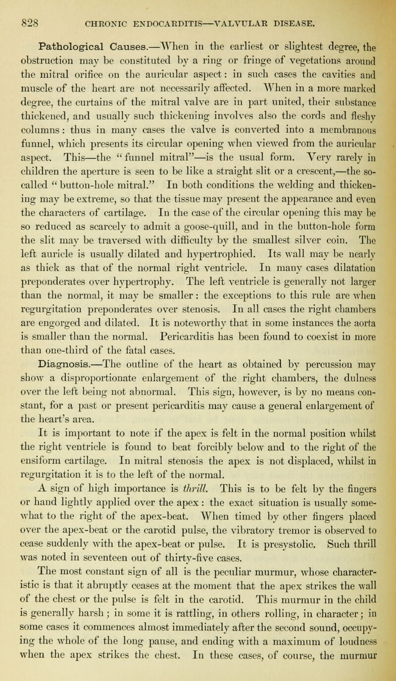 Pathological Causes.—When in the earliest or slightest degree, the obstruction may be constituted by a ring or fringe of vegetations around the mitral orifice on the auricular aspect: in such cases the cavities and muscle of the heart are not necessarily affected. When in a more marked degree, the curtains of the mitral valve are in part united, their sul)stance thickened, and usually such thickening involves also the cords and fleshy columns: thus in many cases the valve is converted into a membranous funnel, which presents its circular opening when viewed from the auricular aspect. This—the  fuunel mitral—is the usual form. Very rarely in children the aperture is seen to be like a straight slit or a crescent,—the so- called  button-hole mitral. In both conditions the welding and thicken- ing may be extreme, so that the tissue may present the appearance and even the characters of cartilage. In the case of the circular opening this may be so reduced as scarcely to admit a goose-quill, and in the button-hole form the slit may be traversed with difficulty by the smallest silver coin. The left auricle is usually dilated and hypertrophied. Its wall may be nearly as thick as that of the normal right ventricle. In many cases dilatation prei3onderates over hypertrophy. The left ventricle is generally not larger than the normal, it may be smaller: the exceptions to this rule are when regurgitation preponderates over stenosis. In all cases the right chambers are engorged and dilated. It is noteworthy that in some instances the aorta is smaller than the normal. Pericarditis has been found to coexist in more than one-third of the fatal cases. Diag-nosis.—The outline of the heart as obtained by percussion may show a disproportionate enlargement of the right chambers, the duluess over the left being not abnormal. This sign, however, is by no means con- stant, for a past or present pericarditis may cause a general enlargement of the heart's area. It is important to note if the apex is felt in the normal position whilst the right ventricle is found to beat forcibly below and to the right of the ensiform cartilage. In mitral stenosis the apex is not disjjlaced, whilst in regurgitation it is to the left of the normal. A sign of high importance is thrill. This is to be felt by the fingers or hand lightly applied over the apex : the exact situation is usually some- what to the right of the apex-beat. When timed by other fingers placed over the apex-beat or the carotid pulse, the vibratory tremor is observed to cease suddenly with the apex-beat or pulse. It is presystolic. Such thrill was noted in seventeen out of thirty-five cases. The most constant sign of all is the peculiar murmur, whose character- istic is that it abruptly ceases at the moment that the apex strikes the wall of the chest or the pulse is felt in the carotid. This murmur in the child is generally harsh; in some it is rattling, in others rolling, in character; in some cases it commences almost immediately after the second sound, occupy- ing the whole of the long pause, and ending with a maximum of loudness when the apex strikes the chest. In these cases, of course, the murmur