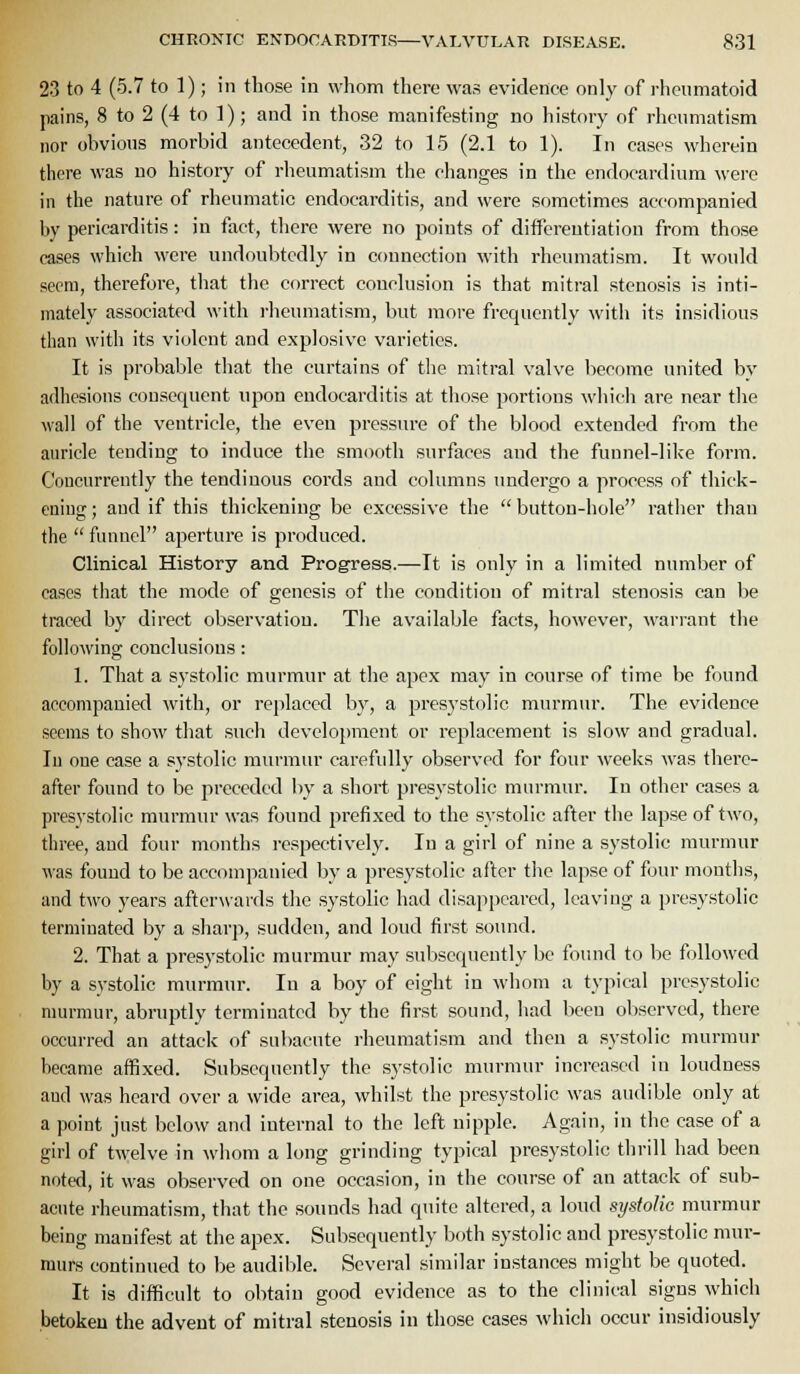 23 to 4 (5.7 to 1); in those in whom there was evidence only of rheumatoid pains, 8 to 2 (4 to 1); and in those manifesting no history of rheumatism nor obvious morbid antecedent, 32 to 15 (2.1 to 1). In cases wherein there was no history of rheumatism the changes in the endocardium were in the nature of rheumatic endocarditis, and were sometimes accompanied liy pericarditis: in fact, there were no points of differeutiation from those cases which were undoubtedly in connection M'ith rheumatism. It would seem, therefore, that the correct conclusion is that mitral stenosis is inti- mately associated with rheumatism, but more frequently with its insidious than with its violent and explosive varieties. It is probable that the curtains of tlie mitral valve become united by adhesions consequent upon endocarditis at those portions wliich are near the wall of the ventricle, the even pressure of the blood extended from the auricle tending to induce the smooth surfaces and the funnel-like form. Coucurreutly the tendinous cords and columns undergo a process of thick- ening ; and if this thickening be excessive the  button-hole rather than the  funnel aperture is produced. Clinical History and Progress.—It is only in a limited number of ca.ses that the mode of genesis of the condition of mitral stenosis can be traced by direct observation. The available facts, however, warrant the following conclusions: 1. That a systolic murmur at the apex may in course of time be found accompanied with, or replaced by, a presystolic murmur. The evidence seems to show that such develojunent or replacement is slow and gradual. lu one case a systolic murmur carefidly observed for four weeks was there- after found to be preceded by a short presystolic murmur. lu other cases a presystolic murmur ^vas found prefixed to the s\'stolic after the lapse of two, three, and four months respectively. In a girl of nine a systolic murmur was found to be accompanied by a presystolic after the lapse of four montlis, and two years afterwards the systolic had disappeared, leaving a presystolic terminated by a sliarp, sudden, and loud first sound. 2. That a presystolic murmur may subsequently be found to be followed by a systolic murmur. In a boy of eight in whom a typical presystolic murmur, abruptly terminated by the first sound, had been observed, there occurred an attack of subacute rheumatism and then a .systolic murmur became aiBxed. Subsequently the systolic murmur increased in loudness and was heard over a wide area, whilst the presystolic was audible only at a point just below and internal to the left nipple. Again, in the case of a girl of twelve in whom a long grinding typical presystolic thrill had been noted, it was observed on one occasion, in the course of an attack of sub- acute rheumatism, that the sounds had quite altered, a loud systolic murmur being manifest at the apex. Subsequently both systolic and presystolic mur- murs continued to be audible. Several similar instances might be quoted. It is difficult to obtain good evidence as to the clinical signs which betoken the advent of mitral stenosis in those cases which occur insidiously