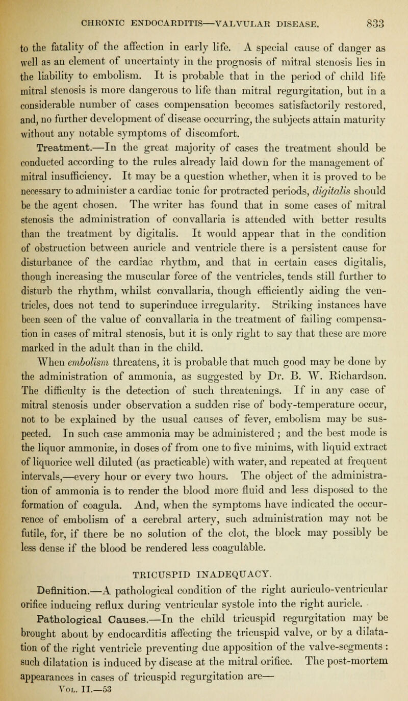to the fatality of the affection in early life. A special cause of danger as well as an element of uncertainty in the prognosis of mitral stenosis lies in the liability to embolism. It is probable that in the period of child life mitral stenosis is more dangerous to life than mitral regurgitation, but in a considerable number of cases compensation becomes satisfactorily restored, and, no further development of disease occurring, the subjects attain maturity without any notable symptoms of discomfort. Treatment.—In the great majority of cases the treatment should be conducted according to the rules already laid down for the management of mitral insufficiency. It may be a question whether, when it is proved to be necessary to administer a cardiac tonic for protracted periods, digitalis should be the agent chosen. The writer has found that in some cases of mitral stenosis the administration of convallaria is attended with better results than the treatment by digitalis. It would appear that in the condition of obstruction between auricle and ventricle there is a persistent cause for disturbance of the cardiac rhythm, and that in certain cases digitalis, though increasing the muscular force of the ventricles, tends still further to disturb the rhythm, whilst convallaria, though efficiently aiding the ven- tricles, does not tend to superinduce irregularity. Striking instances have been seen of the value of convallaria in the treatment of failing compensa- tion in cases of mitral stenosis, but it is only right to say that these are more marked in the adult than in the child. When embolism threatens, it is probable that much good may be done by the administration of ammonia, as suggested by Dr. B. W. Richardson. The difficulty is the detection of such threatenings. If in any case of mitral stenosis under observation a sudden rise of body-temperature occur, not to be explained by the usual causes of fever, embolism may be sus- pected. In such case ammonia may be administered ; and the best mode is the liquor ammonise, in doses of from one to five minims, with liquid extract of liquorice well diluted (as practicable) with water, and repeated at frequent intervals,—every hour or every two hours. The object of the administra- tion of ammonia is to render the blood more fluid and less disposed to the formation of coagula. And, when the symptoms have indicated the occur- rence of embolism of a cerebral artery, such administration may not be futile, for, if there be no solution of the clot, the block may possibly be less dense if the blood be rendered less coagukble. TRICUSPID INADEQUACY. Definition.—A pathological condition of the right auriculo-ventricular orifice inducing reflux during ventricular systole into the right auricle. Patholog-ical Causes.—In the child tricuspid regurgitation may be brought about by endocarditis affecting the tricuspid valve, or by a dilata- tion of the right ventricle preventing due apposition of the valve-segments : such dilatation is induced by disease at the mitral orifice. The post-mortem appearances in cases of tricuspid regurgitation are— Vol. II.—53