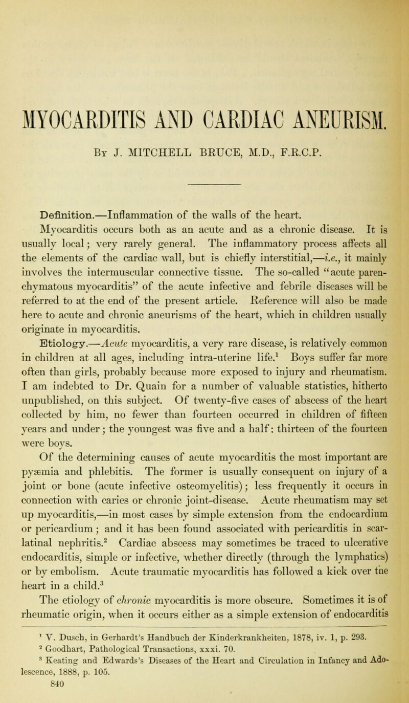 MYOCARDITIS AND CARDIAC ANEURISM. By J. MITCHELL BRUCE, M.D., F.E.C.P. Definition.—Inflammation of the walls of the heart. INIyocarditis occurs both as an acute and as a chronic disease. It is usually local; very rarely general. The inflammatory process affects all the elements of the cardiac wall, but is chiefly interstitial,—i.e., it mainly involves the intermuscular connective tissue. The so-called acute paren- chymatous myocarditis of the acute infective and febrile diseases will be referred to at the end of the present article. Reference will also be made here to acute and chronic aneurisms of the heart, which in children usually originate in myocarditis. Etiolog-y.—Acute myocarditis, a very rare disease, is relatively common in children at all ages, including intra-uterine life.' Boys suffer far more often than girls, probably because more exposed to injury and rheumatism. I am indebted to Dr. Quain for a number of valuable statistics, hitherto unpublished, on this subject. Of twenty-five cases of abscess of the heart collected by him, no fewer than fourteen occurred in children of fifteen years and under; the youngest was five and a half; thirteen of the fourteen were boys. Of the determining causes of acute myocarditis the most important are pyaemia and phlebitis. The former is usually consequent on injury of a joint or bone (acute infective osteomyelitis); less frequently it occurs in connection with caries or chronic joint-disease. Acute rheumatism may set up myocarditis,—in most cases by simple extension from the endocardium or pericardium ; and it has been found associated with pericarditis in scar- latinal nephritis.^ Cardiac abscess may sometimes be traced to ulcerative endocarditis, simple or infective, -whether directly (through the lymphatics) or by embolism. Acute traumatic myocarditis has followed a kick over the heart in a child.^ The etiology of chronic myocarditis is more obscure. Sometimes it is of rheumatic origin, M'hen it occurs either as a simple extension of endocarditis ' V. Dusch, in Gerhardt's Handbuch der Kinderkrankheiten, 1878, iv. 1, p. 293. ^ Goodhart, Pathological Transactions, xxxi. 70. ' Keating and Edwards's Diseases of the Heart and Circulation in Infancy and Ado- lescence, 1888, p. 105.