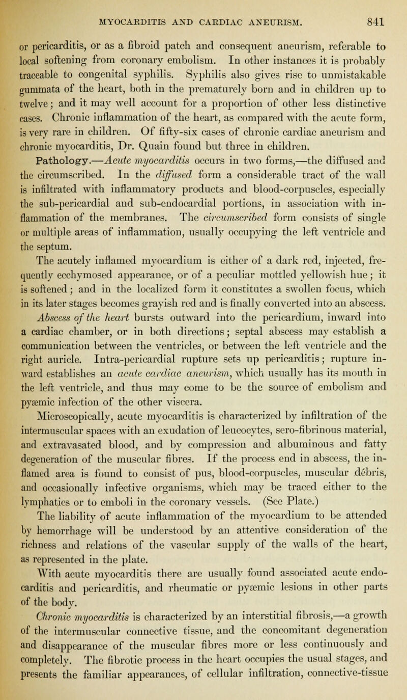 or pericarditis, or as a fibroid patch and consequent aneurism, referable to local softening from coronary embolism. In other instances it is probably traceable to congenital syphilis. Syphilis also gives rise to unmistakable gummata of the heart, both in the prematurely born and in children up to twelve; and it may well account for a proportion of other less distinctive cases. Chronic inflammation of the heart, as compared with the acute form, is very rare in children. Of fifty-six cases of chronic cardiac aneurism and chronic myocarditis, Dr. Quain found but three in children. Pathology.—Acute myocarditis occurs in two forms,—the diffused and the circumscribed. In the diffused form a considerable tract of the wall is infiltrated with inflammatory products and blood-corpuscles, especially the sub-pericardial and sub-eudocardial portions, in association with in- flammation of the membranes. The circumscribed form consists of single or multiple areas of inflammation, usually occupying the left ventricle and the septum. The acutely inflamed myocardium is either of a dark red, injected, fre- quently ecchymosed appearance, or of a peculiar mottled yellowish hue; it is softened; and in the localized form it constitutes a swollen focus, which in its later stages becomes grayish red and is finally converted into an abscess. Abscess of the heart bursts outward into the pericardium, inward into a cardiac chamber, or in both directions; septal abscess may establish a communication between the ventricles, or between the left ventricle and the right auricle. Intra-pericardial rupture sets up pericarditis; rupture in- ward establishes an acute cardiac aneurism, which usually has its mouth in the left ventricle, and thus may come to be the source of embolism and pyaemic infection of the other viscera. Microscopically, acute myocarditis is characterized by infiltration of the intermuscular spaces with an exudation of leucocytes, sero-fibrinous material, and extravasated blood, and by compression and albuminous and fatty degeneration of the muscular fibres. If the process end in abscess, the in- flamed area is found to consist of pus, blood-corpuscles, muscular debris, and occasionally infective organisms, which may be traced either to the lymphatics or to emboli in the coronary vessels. (See Plate.) The liability of acute inflammation of the myocardium to be attended by hemorrhage will be understood by an attentive consideration of the richness and relations of the vascular supply of the walls of the heart, as represented in the plate. With acute myocarditis there are usually found associated acute endo- carditis and pericarditis, and rheumatic or pyemic lesions in other parts of the body. Chronic myocarditis is characterized by an interstitial fibrosis,—a growth of the intermuscular connective tissue, and the concomitant degeneration and disappearance of the muscular fibres more or less continuously and completely. The fibrotic process in the heart occupies the usual stages, and presents the familiar appearances, of cellular infiltration, connective-tissue