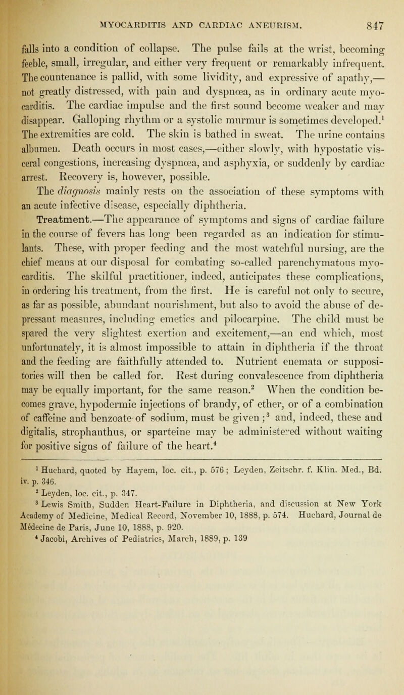 falls into a condition of collapse. The pulse fails at the wrist, becoming feeble, small, irregular, and either very frequent or remarkably infrerjuent. The countenance is pallid, with some lividity, and expressive of apathy,— not greatly distressed, with pain and dyspnoea, as in ordinaiy acute myo- carditis. The cardiac impulse and the first sound become weaker and may disappear. Galloping rhythm or a systolic murmur is sometimes developed.' The extremities are cold. The skin is bathed in sweat. The urine contains albumen. Death occurs in most cases,—cither slowly, with hypostatic vis- ceral congestions, increasing dyspnoea, and asphyxia, or suddenly by cardiac arrest. Recovery is, however, possible. The diagnosis mainly rests on the association of these symptoms with an acute infective disease, especially diphtheria. Treatment.—The appearance of symptoms and signs of cardiac failure in the course of fevers has long been regarded as an indication for stimu- lants. These, with proper feeding and the most watchful nursing, are the chief means at our disposal for combating so-called j)arenchymatons myo- carditis. The skilful practitioner, indeed, anticipates these complications, in ordering his treatment, from the first. He is careful not only to secure, as far as possible, abundant nourishment, but also to avoid the abuse of de- pressant measures, including emetics and pilocarpine. The child must be spared the very slightest exertion and excitement,—an end which, most unfortunately, it is almost impossible to attain in diphtheria if the throat and the feeding are faithfully attended to. Nutrient encmata or supposi- tories will then be called for. Rest during convalescence from diphtheria may be equally important, for the same reason.^ When the condition be- comes grave, hypodermic injections of brandy, of ether, or of a combination of caifeine and benzoateof sodium, must be given ;^ and, indeed, these and digitalis, strophauthus, or sparteine may be administeed without waiting for positive signs of failure of the heart.* ' Huchard, quoted by Ha}-em, loc. cit., p. 576; Leyden, Zeitschr. f. Klin. Med., Bd. iv. p. 346. 'Leyden, loc. cit., p. 347. ' Lewis Smith, Sudden Heart-Failure in Diphtheria, and discussion at New York Academy of Medicine, Medical Record, November 10, 1888, p. 574. Huchard, .Journal de Medecine de Paris, June 10, 1888, p. 920. * Jacobi, Archives of Pediatrics, March, 1889, p. 139