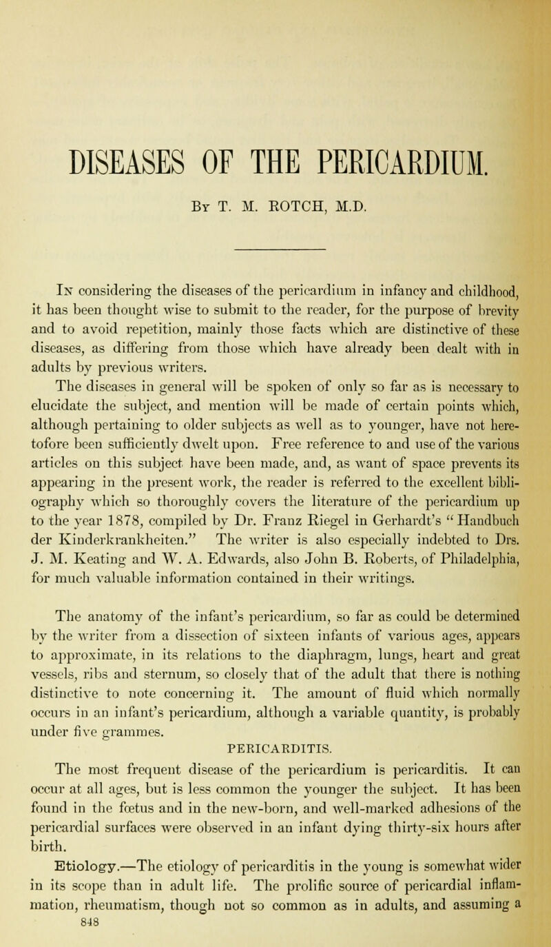 DISEASES OF THE PERICARDIUM. By T. M. EOTCH, M.D. In considering the diseases of the pericardium in infancy and childiiood, it has been thought wise to submit to the reader, for the purpose of brevity and to avoid repetition, mainly those facts which are distinctive of these diseases, as differing from those which have already been dealt with in adults by previous writers. The diseases in general will be spoken of only so far as is necessary to elucidate the subject, and mention will be made of certain points which, although pertaining to older subjects as well as to younger, have not here- tofore been sufficiently dwelt upon. Free reference to and use of the various articles on this subject have been made, and, as want of space prevents its appearing in the present work, the reader is referred to the excellent bibli- ogi'aphy which so thoroughly covers the literatui'e of the pericardium up to the year 1878, compiled by Dr. Franz Riegel in Gerhardt's Haudbuch der Kiuderkrankheiten. The writer is also especially indebted to Drs. J. M. Keating and W. A. Edwards, also John B. Roberts, of Philadelphia, for much valuable information contained in their writings. The anatomy of the infant's pericardium, so far as could be determined by the writer from a dissection of sixteen infants of various ages, appears to approximate, in its relations to the diaphragm, lungs, heart and great vessels, ribs and sternum, so closely tliat of the adult that tliere is nothiug distinctive to note concerning it. The amount of fluid which normally occurs in an infant's pericardium, although a variable quantity, is probably under five grammes. PERICARDITIS. The most frequent disease of the pericardium is pericarditis. It cau occur at all ages, but is less common the younger the subject. It has been found in the foetus and in the new-born, and well-marked adhesions of the pericardial surfaces were observed in an infant dying thirty-six hours after birth. Etiology.—The etiology of pericarditis in the young is somewhat wider in its scope than in adult life. The prolific source of pericardial inflam- mation, rheumatism, though not so common as in adults, and assuming a