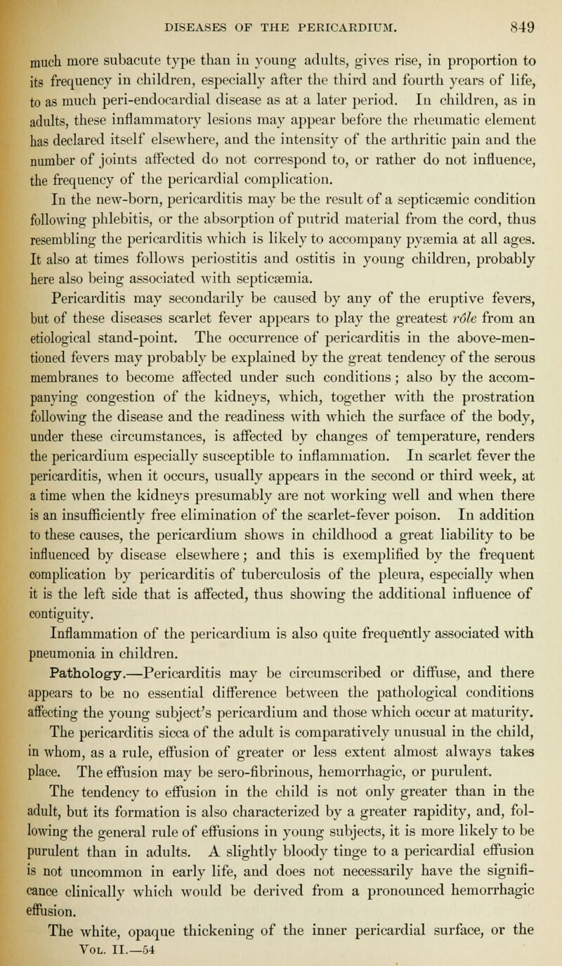 much more subacute type than in young adults, gives rise, in proportion to its frequency in children, especially after the third and fourth years of life, to as much peri-endocardial disease as at a later period. In children, as in adults, these inflammatory lesions may appear before the rheumatic element has declared itself elsewhere, and the intensity of the arthritic pain and the number of joints affected do not correspond to, or rather do not influence, the frequency of the pericardial complication. In the new-born, pericarditis may be the result of a septicsemic condition following phlebitis, or the absorption of putrid material from the cord, thus resembling the pericarditis which is likely to accompany pytemia at all ages. It also at times follows periostitis and ostitis in young children, probably here also being associated with septicemia. Pericarditis may secondarily be caused by any of the eruptive fevers, but of these diseases scarlet fever appears to play the greatest 7'6le from an etiological stand-point. The occurrence of jaericarditis in the above-men- tioned fevers may probably be explained by the great tendency of the serous membranes to become affected under such conditions; also by the accom- panying congestion of the kidneys, which, together with the prostration following the disease and the readiness with which the surface of the body, under these circumstances, is affected by changes of temperature, renders the pericardium especially susceptible to inflammation. In scarlet fever the pericarditis, when it occurs, usually appears in the second or third week, at a time when the kidneys presumably are not working well and when there is an insufficiently free elimination of the scarlet-fever poison. In addition to these causes, the pericardium shows in childhood a great liability to be mfluenced by disease elsewhere; and this is exemplified by the frequent complication by pericarditis of tuberculosis of the pleura, especially when it is the left side that is affected, thus showing the additional influence of contiguity. Inflammation of the pericardium is also quite frequetitly associated with pneumonia in children. Pathology.—Pericarditis may be circumscribed or diffuse, and there appears to be no essential difference between the pathological conditions affecting the young subject's pericardium and those which occur at maturity. The pericarditis sicca of the adult is comparatively unusual in the child, in whom, as a rule, effusion of greater or less extent almost always takes place. The effusion may be sero-fibrinous, hemorrhagic, or purulent. The tendency to effusion in the child is not only greater than in the adult, but its formation is also characterized by a greater rapidity, and, fol- lowing the general rule of effusions in young subjects, it is more likely to be purulent than in adults. A slightly bloody tinge to a pericardial effusion is not uncommon in early life, and does not necessarily have the signifi- cance clinically which would be derived from a pronounced hemorrhagic effusion. The white, opaque thickening of the inner pericardial surface, or the Vol. II.—54