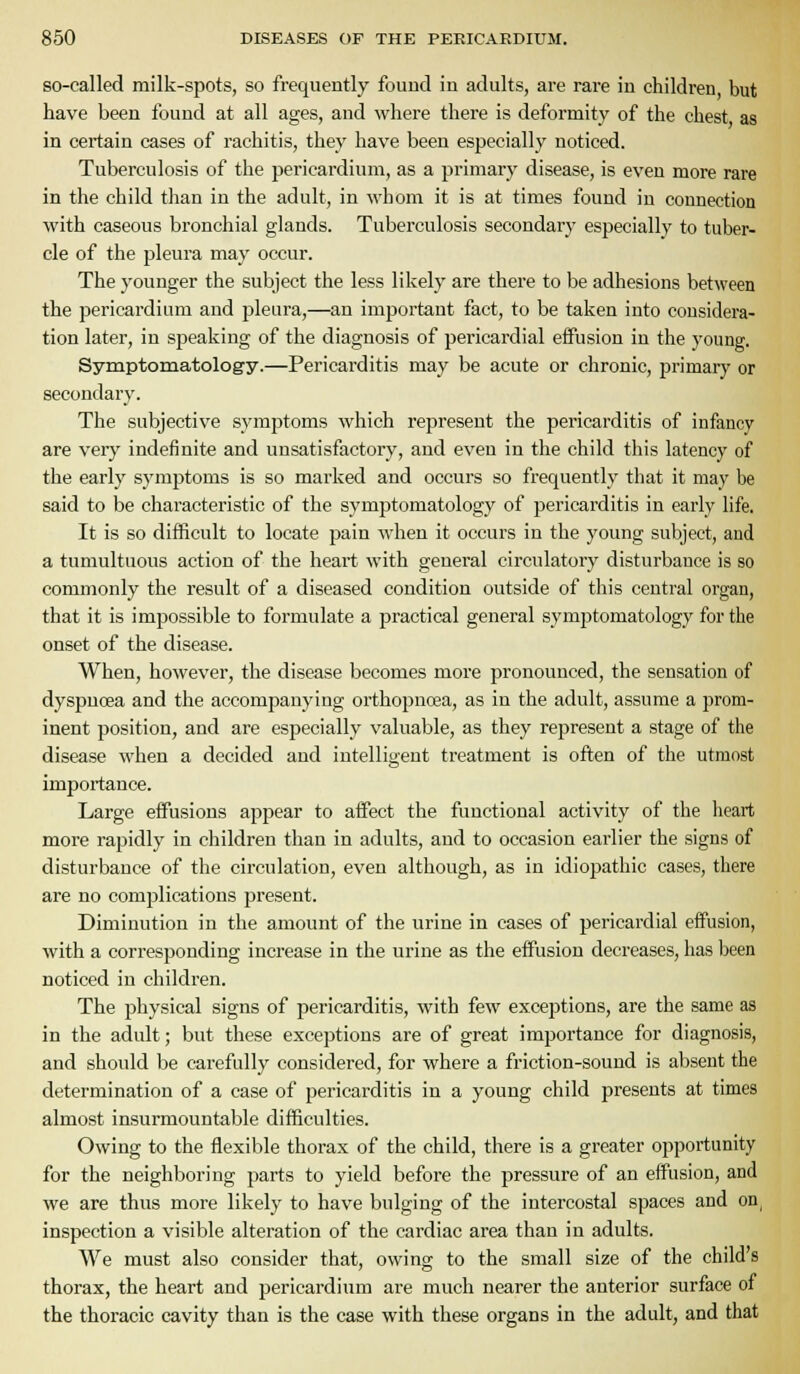 so-called milk-spots, so frequently found in adults, are rare in children but have been found at all ages, and where there is deformity of the chest as in certain cases of rachitis, they have been especially noticed. Tuberculosis of the pericardiimi, as a primary disease, is even more rare in the child than in the adult, in whom it is at times found in connection with caseous bronchial glands. Tuberculosis secondary especially to tuber- cle of the pleura may occur. The younger the subject the less likely are there to be adhesions between the pericardium and pleura,—an important fact, to be taken into considera- tion later, in speaking of the diagnosis of pericardial effusion in the young. Symptomatology.—Pericarditis may be acute or chronic, primary or secondary. The subjective symptoms which represent the pericarditis of infancy are ver}' indefinite and unsatisfactory, and even in the child this latency of the early symptoms is so marked and occurs so frequently that it may be said to be characteristic of the symptomatology of pericarditis in early life. It is so difficult to locate pain when it occurs in the young subject, and a tumultuous action of the heart with general circulatory disturbance is so commonly the result of a diseased condition outside of this central organ, that it is impossible to formulate a practical general symptomatology for the onset of the disease. When, however, the disease becomes more pronounced, the sensation of dyspnoea and the accompanying oi'thopncea, as in the adult, assume a prom- inent position, and are especially valuable, as they represent a stage of the disease when a decided and intelligent treatment is often of the utmost impoi'tance. Large effusions appear to affect the functional activity of the lieart more rapidly in children than in adults, and to occasion earlier the signs of disturbance of the circulation, even although, as in idiopathic cases, there are no complications present. Diminution in the amount of the urine in cases of pericardial effusion, with a corresponding increase in the urine as the effusion decreases, has been noticed in children. The physical signs of pericarditis, with few exceptions, are the same as in the adult; but these exceptions are of great importance for diagnosis, and should he carefully considered, for where a friction-sound is absent the determination of a case of pericarditis in a young child presents at times almost insurmountable difficulties. Owing to the flexible thorax of the child, there is a greater opportunity for the neighboring parts to yield before the pressure of an effusion, and we are thus more likely to have bulging of the intercostal spaces and on^ inspection a visible alteration of the cardiac area than in adults. We must also consider that, owing to the small size of the child's thorax, the heart and pericardium are much nearer the anterior surface of the thoracic cavity than is the case with these organs in the adult, and that