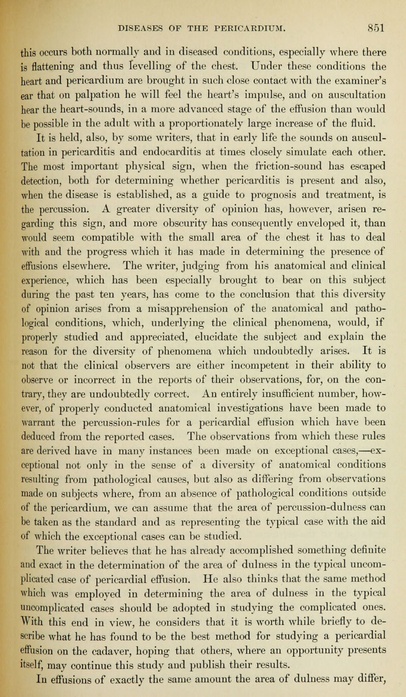 this occurs both normally and in diseased conditions, especially where there is flattening and thus levelling of the chest. Under these conditions the heart and pericardium are brought in such close contact with the examiner's ear that on palpation he will feel the heart's impulse, and on auscultation hear the heart-sounds, in a more advanced stage of the effusion than would be possible in the adult with a proportionately large increase of the fluid. It is held, also, by some writers, that in early life the sounds on auscul- tation in pericarditis and endocarditis at times closely simulate each other. The most important physical sign, when the friction-sound has escaped detection, both for determining whether pericarditis is present and also, when the disease is established, as a guide to prognosis and treatment, is the percussion. A greater diversity of opinion has, however, arisen re- garding tliis sign, and more obscurity has consequently enveloped it, than M'ould seem compatible with the small area of the chest it has to deal with and the progress which it has made in determining the presence of effusions elsewhere. The writer, judging from his anatomical and clinical experience, which has been especially brought to bear on this subject during the past ten years, has come to tlie conclusion that this diversity of opinion arises from a misapprehension of the anatomical and patho- logical conditions, which, underlying the clinical phenomena, would, if properly studied and appreciated, elucidate the subject and explain the reason for the diversity of phenomena which undoubtedly arises. It is not that the clinical observere are eitlier incompetent in their ability to observe or incorrect in the reports of their observations, for, on the con- trar}^, they are undoubtedly correct. An entirely insufficient number, how- ever, of properly conducted anatomical investigations have been made to warrant the percussion-rules for a pericardial effusion which have been deduced from the reported cases. Tlie observations from which these rules are derived have in many instances been made on exceptional cases,—ex- ceptional not only in the sense of a diversity of anatomical conditions resulting from pathological causes, but also as differing from observations made on subjects where, from an absence of pathological conditions outside of the pericardium, we can assume that the area of percussiou-dulncss can be taken as the standard and as representing the typical case with the aid of which the exceptional cases can be studied. The writer believes that he has already accomplished something definite aud exact in the determination of the area of dulness in the typical uncom- plicated case of pericardial effusion. He also tliinks that the same method whicli was employed in determining the ai'ea of dulness in the typical uncomplicated eases should be adopted in studying the complicated ones. With this end in view, he considers that it is worth while briefly to de- scribe what he has found to be the best method for studying a pericardial effusion on the cadaver, hoping that others, where an opportunity presents itself, may continue this study and publish their results. In effusions of exactly the same amount the area of dulness may differ,