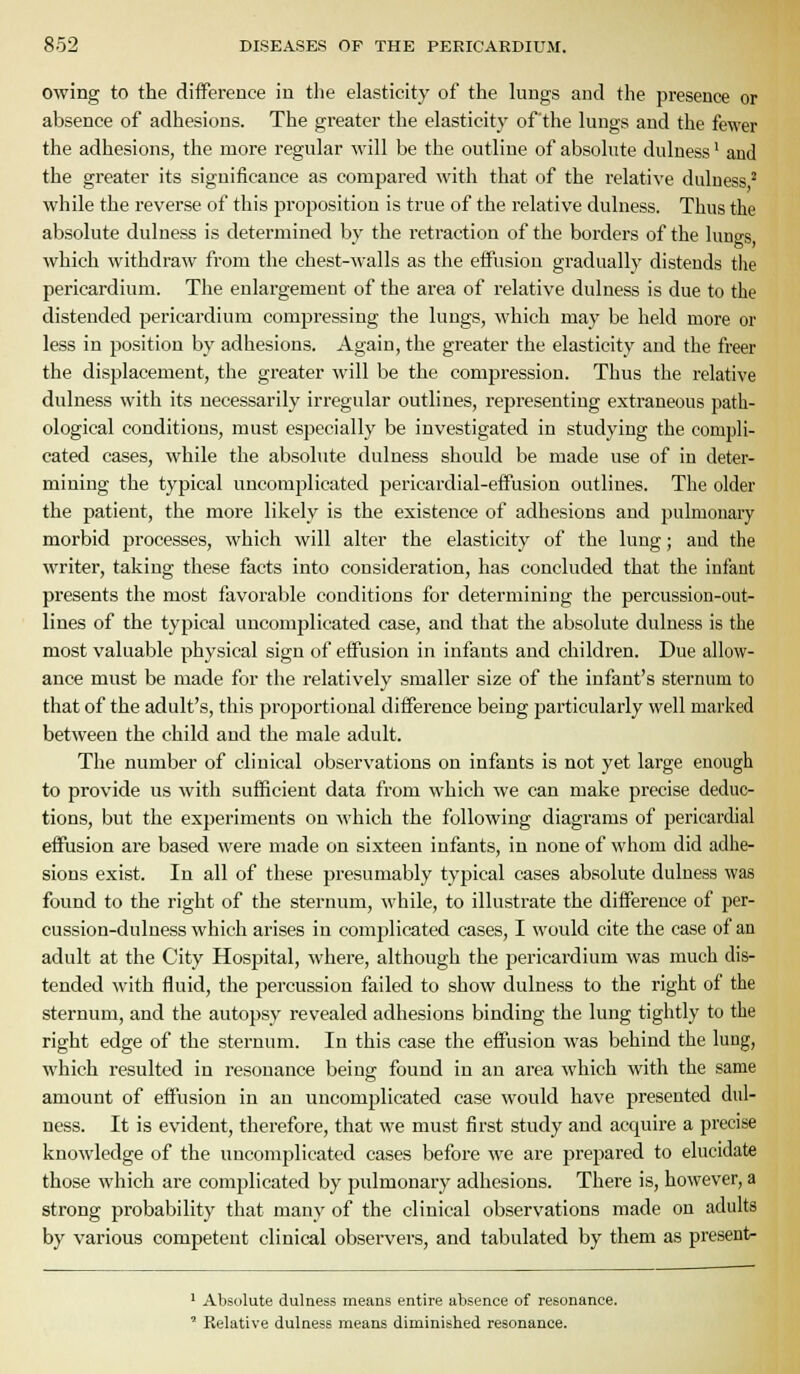 owing to the difference in the elasticity of the lungs and the presence or absence of adhesions. The greater the elasticity of the lungs and the fewer the adhesions, the more regular will be the outline of absolute dulness' and the greater its significance as compared with that of the relative dulness ^ while the reverse of this proposition is true of the relative dulness. Thus the absolute dulness is determined by the retraction of the borders of the lungs, which withdraw from the chest-walls as the effusion gradually distends the pericardium. The enlargement of the area of relative dulness is due to the distended pericardium compressing the lungs, which may be held more or less in position by adhesions. Again, the greater the elasticity and the freer the displacement, the greater will be the compression. Thus the relative dulness with its necessarily irregular outlines, representing extraneous path- ological conditions, must especially be investigated in studying the compli- cated cases, while the absolute dulness should be made use of in deter- mining the typical uncomplicated pericardial-effusion outlines. The older the patient, the more likely is the existence of adhesions and pulmonary morbid processes, which will alter the elasticity of the lung; and the writer, taking these facts into consideration, has concluded that the infant presents the most favorable conditions for determining the percussion-out- lines of the typical uncomplicated case, and that the absolute dulness is the most valuable physical sign of effusion in infants and children. Due allow- ance must be made for the relatively smaller size of the infant's sternum to that of the adult's, this proportional difference being particularly well marked between the child and the male adult. The number of clinical observations on infants is not yet large enough to provide us with sufficient data from which we can make precise deduc- tions, but the experiments on M'hich the following diagrams of pericardial effusion are based were made on sixteen infants, in none of whom did adhe- sions exist. In all of these presumably typical cases absolute dulness was found to the right of the sternum, while, to illustrate the difference of per- cussion-duluess which arises in complicated cases, I would cite the case of an adult at the City Hospital, where, although the pericardium was much dis- tended with fluid, the percussion failed to show dulness to the right of the sternum, and the autopsy revealed adhesions binding the lung tightly to the right edge of the sternum. In this case the effusion was behind the lung, which resulted in resonance being found in an area which with the same amount of effusion in an uncomplicated case would have presented dul- ness. It is evident, therefore, that we must first study and acquire a precise knowledge of the uncomplicated cases before we are jjrepared to elucidate those which are complicated by pulmonary adhesions. Thei'e is, however, a strong probability that many of the clinical observations made on adults by various competent clinical observers, and tabulated by them as present- ' Absolute dulness means entire absence of resonance. ' Relative dulness means diminished resonance.