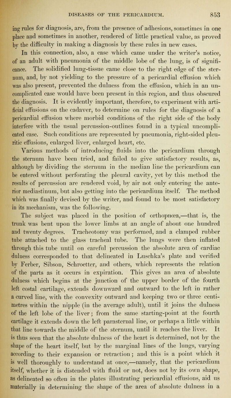 ing rules for diagnosis, are, from the presence of adhesions, sometimes in on^ place and sometimes in another, rendered of little practical value, as proved by the difficulty in making a diagnosis by these rules in new cases. In this connection, also, a case which came under the Avriter's notice, of an adult with pneumonia of the middle lobe of the lung, is of signifi- cance. The solidified lung-tissue came close to the right edge of the ster- num, and, by not yielding to the pressure of a pericardial eifusiou which was also present, prevented the duluess from the effusion, which in an un- complicated case would have been present in this region, and thus obscured the diagnosis. It is evidently important, therefore, to experiment with arti- ficial effiisious on the cadaver, to determine on rules for the diagnosis of a pericardial effusion where morbid conditions of the right side of the body interfere with the usual percussion-outlines found in a typical uncomj)li- cated case. Such conditions are represented by pneumonia, right-sided pleu- ritic effusions, enlarged liver, enlarged heart, etc. Various methods of introducing fluids into the pericardium through the sternum have been tried, and failed to give satisfactory results, as, although by dividing the sternum in the median line the pericai'dium can be entered without perforating the pleural cavity, yet by this method the results of percussion are rendered void, by air not only entering the ante- rior mediastinum, but also getting into the pericardium itself The method which was finally devised b}' the writer, and found to be most satisfactory in its mechanism, was the following. The subject was placed in the position of orthopnoea,—that is, the trunk was bent upon the lower limbs at an angle of about one himdred and twenty degrees. Tracheotomy was performed, and a clamped rubber tube attached to the glass traclieal tube. The lungs M'cre then inflated through this tube until on careful percussion the absolute area of cardiac duluess corresponded to that delineated in Luschka's plate and verified by Ferber, Sibson, Schroetter, and others, which represents the relation of the parts as it occurs in expiration. This gives an area of absolute duluess which begins at the junction of the upper border of the fourth left costal cartilage, extends downward and outward to the left in rather a curved line, with the convexity outward and keeping two or three centi- metres within the nipple (in the average adult), until it joins the duluess of the left lobe of the liver; from the same starting-point at the fourth cartilage it extends down the left parasternal line, or perhaps a little within that line towards the middle of the sternum, until it reaches the liver. It is thus seen that the absolute dulness of the lieart is determined, not by the sliape of the heart itself, but by the marginal lines of the lungs, varying according to their expansion or retraction ; and this is a point which it is well thoroughly to understand at once,—namely, that the pericardium itself, whether it is distended with fluid or not, does not by its own shape, as delineated so often in the plates illustrating pericardial effusions, aid us materially in determining the shape of the area of absolute dulness in a