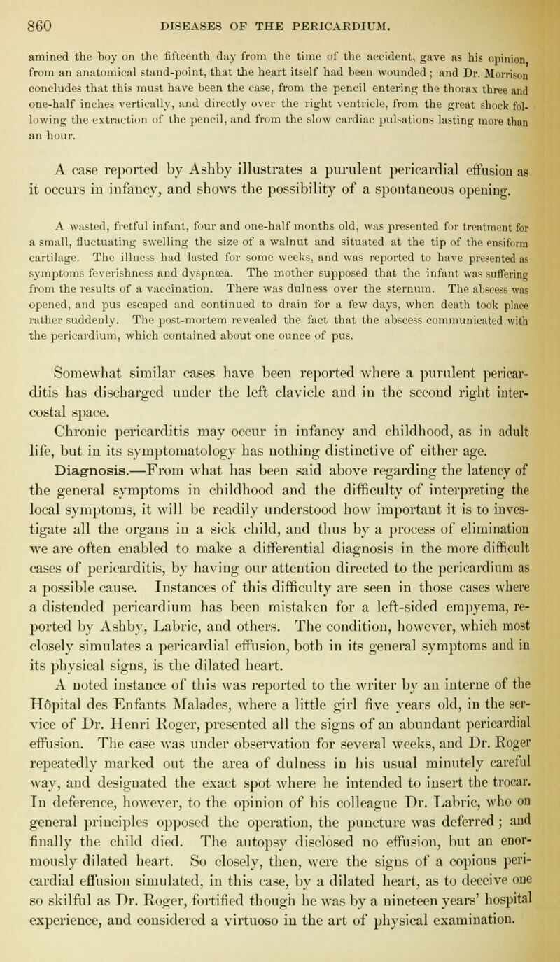 amined the boy on the fifteenth day from the time of the accident, gave as his opinion from an anatomical stand-point, that the heart itself had been wounded; and Dr. Morrison concludes that this must have been the case, from the pencil entering the thorax three and one-half inches vertically, and directly over the right ventricle, from the great shock fol- lowing the extraction of the pencil, and from the slow cardiac pulsations lasting more than an hour. A case reported by Ashby illustrates a puruleut pericardial effusion as it occurs in infancy, and shows the possibility of a spontaneous opening. A wasted, fretful infant, four and one-half months old, was presented for treatment for a small, fluctuating swelling the size of a walnut and situated at the tip of the ensiform cartilage. The illness had lasted for some weeks, and was reported to have presented as symptoms feverishness and dyspnosa. The mother supposed that the infant was suffering from the results of a vaccination. There was dulness over the sternum. The abscess was opened, and pus escaped and continued to drain for a few days, when death took place rather suddenly. The post-mcjrtem revealed the fact that the abscess communicated with the pericardium, which contained about one ounce of pus. Somewhat similar cases have been reported where a purulent pericar- ditis has discharged under the left clavicle and in the second right inter- costal space. Chronic pericarditis may occur in infancy and childhood, as in adnlt life, but in its symptomatology has nothing distinctive of eitlier age. Diagnosis.—From what has been said above regarding the latency of the general symptoms in childhood and the difficulty of interpreting the local symptoms, it will be readily understood how important it is to inves- tigate all the organs in a sick child, and thus by a process of elimination we are often enabled to make a differential diagnosis in the more difficult cases of pericarditis, by having our attention directed to the pericardium as a possible cause. Instances of this difficulty are seen in those cases where a distended pericardium has been mistaken for a left-sided emj^yema, re- ported Ijy Ashby, Labric, and others. The condition, however, which most closely simulates a pericardial effusion, both in its general symptoms and in its physical signs, is the dilated heart. A noted instance of this was reported to the writer by an interne of the Hopital des Enfants Malades, where a little girl five years old, in the ser- vice of Dr. Henri Roger, presented all the signs of an abundant pericardial effusion. The case was under observation for several M'eeks, and Dr. Roger repeatedly marked out the area of dulness in his usual minutely careful way, and designated the exact spot where he intended to insert the trocar. In deference, however, to the opinion of his colleague Dr. Labric, who on general principles opposed the operation, the puncture was deferred; and finally the child died. The autopsy disclosed no effusion, but an enor- mously dilated heart. So closely, then, were the signs of a copious peri- cardial effusion simulated, in this case, by a dilated heart, as to deceive one so skilful as Dr. Roger, fortified though he was by a nineteen years' hospital experience, and considered a virtuoso in the art of physical examination.