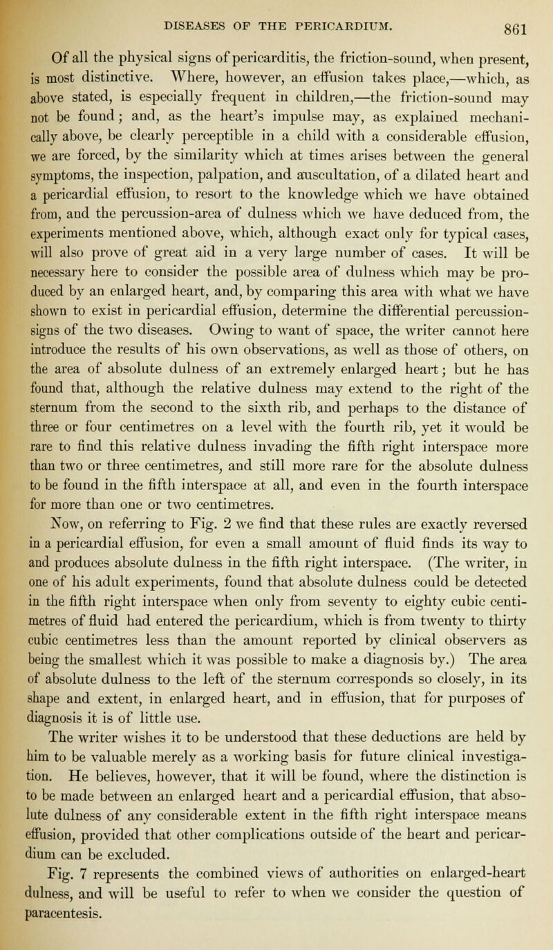 Of all the physical signs of pericarditis, the friction-sound, when present, is most distinctive. Where, however, an effusion takes place,—which, as above stated, is especially frequent in children,—the friction-sound may not be found; and, as the heart's impulse may, as explained mechani- cally above, be clearly perceptible in a child with a considerable effusion, we are forced, by the similarity which at times arises between the general symptoms, the inspection, palpation, and atiscultation, of a dilated heart and a pericardial effusion, to resort to the knowledge which we have obtained from, and the percussion-area of dulness which we have deduced from, the experiments mentioned above, which, although exact only for typical cases, will also prove of great aid in a very large number of cases. It will be necessary here to consider the possible area of dulness which may be pro- duced by an enlarged heart, and, by comparing this area with what we have shown to exist in pericardial effusion, determine the differential percussion- signs of the two diseases. Owing to want of space, the writer cannot here introduce the results of his own observations, as well as those of others, on the area of absolute dulness of an extremely enlarged heart; but he has found that, although the relative dulness may extend to the right of the sternum from the second to the sixth rib, and perhaps to the distance of three or four centimetres on a level with the fourth rib, yet it would be rare to find this relative dulness invading the fifth right interspace more than two or three centimetres, and still more rare for the absolute dulness to be found in the fifth interspace at all, and even in the fourth interspace for more than one or two centimetres. Now, on referring to Fig. 2 Ave find that these rules are exactly reversed in a pericardial effusion, for even a small amount of fluid finds its way to and produces absolute dulness in the fifth right interspace. (The writer, in one of his adult experiments, found that absolute dulness could be detected in the fifth right interspace when only from seventy to eighty cubic centi- metres of fluid had entered the pericardium, which is from twenty to thirty cubic centimetres less than the amount reported by clinical observers as being the smallest which it was possible to make a diagnosis by.) The area of absolute dulness to the left of the sternum corresponds so closely, in its shape and extent, in enlarged heart, and in effusion, that for purposes of diagnosis it is of little use. The writer wishes it to be understood that these deductions are held by him to be valuable merely as a working basis for future clinical investiga- tion. He believes, however, that it will be found, where the distinction is to be made between an enlarged heart and a pericardial effusion, that abso- lute dulness of any considerable extent in the fifth right interspace means effusion, provided that other complications outside of the heart and pericar- dium can be excluded. Fig. 7 represents the combined views of authorities on enlarged-heart dulness, and will be useful to refer to when we consider the question of paracentesis.