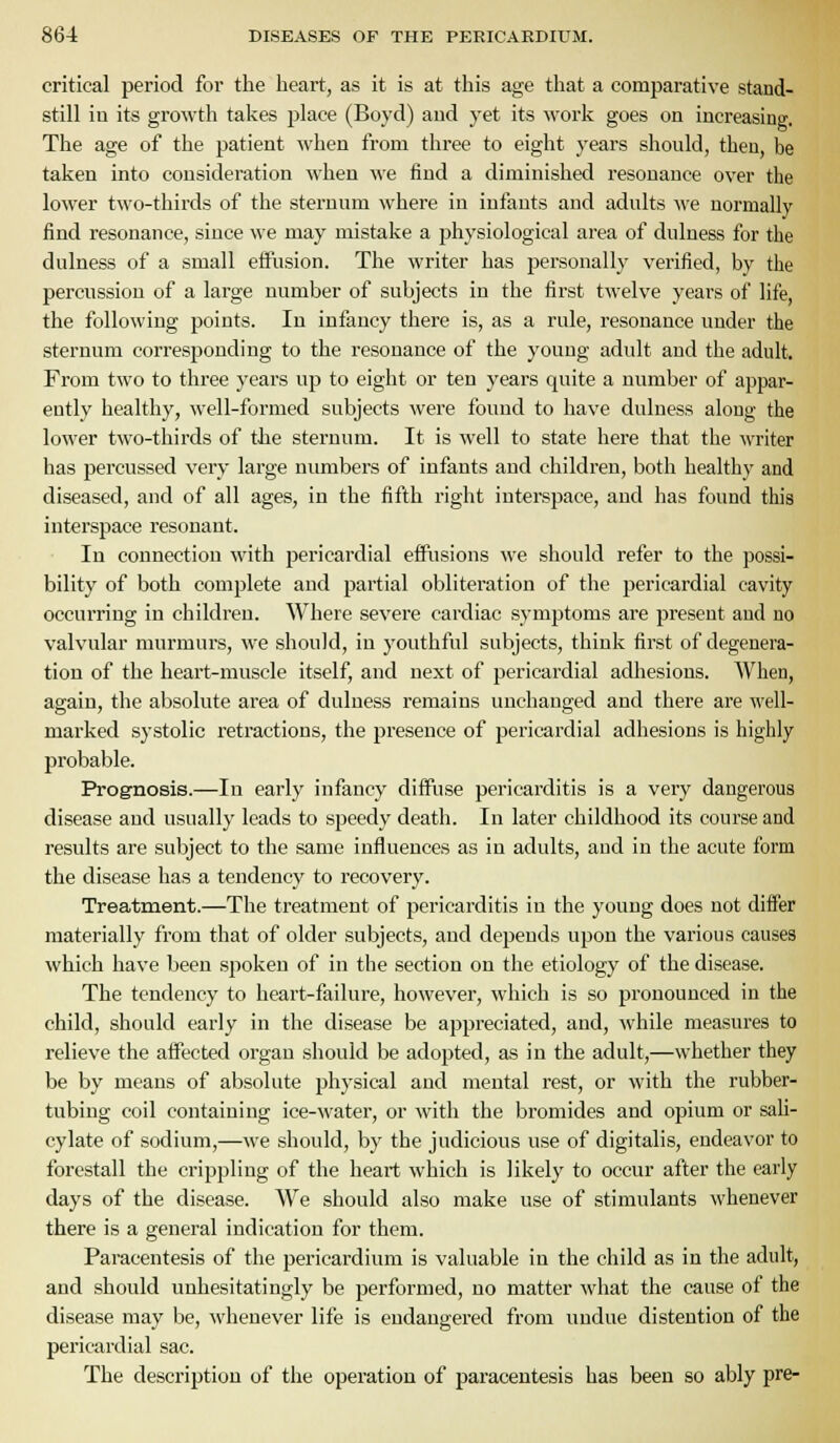 critical period for the heart, as it is at this age that a comparative stand- still in its growth takes jilace (Boyd) aud yet its work goes on increasing. The age of the patient when from three to eight years should, then, be taken into consideration when we find a diminished resonance over the lower two-thirds of the sternum where in infants and adults we normally find resonance, since we may mistake a physiological area of dulness for the dulness of a small effusion. The writer has personally verified, by the percussion of a large number of subjects in the first twelve years of life, the following points. In infancy there is, as a rule, resonance under the sternum corresponding to the resonance of the young adult aud the adult. From two to three years up to eight or ten years quite a number of appar- ently healthy, well-formed subjects were found to have dulness along the lower two-thirds of the sternum. It is well to state here that the writer has percussed very large numbers of infants and children, both healthy and diseased, and of all ages, in the fifth right interspace, and has found this interspace resonant. In connection with pericardial effusions we should refer to the possi- bility of both complete and partial obliteration of the pericardial cavity occurring in children. Where severe cardiac symptoms are present aud no valvular murmurs, we should, in youthful subjects, think first of degenera- tion of the heart-muscle itself, and next of pericardial adhesions. When, again, the absolute area of dulness remains unchanged and there are well- marked systolic retractions, the presence of pericardial adhesions is highly probable. Prognosis.—In early infancy diffuse pericarditis is a very dangerous disease and usually leads to speedy death. In later childhood its course and results are subject to the same influences as in adults, aud in the acute form the disease has a tendency to recovery. Treatment.—The treatment of pericarditis in the young does not differ materially from that of older subjects, and depends upon the various causes which have been spoken of in the section on the etiology of the disease. The tendency to heart-failure, however, which is so pronounced in the child, should early in the disease be appreciated, and, while measures to relieve the affected organ should be adopted, as in the adult,—whether they be by means of absolute physical and mental rest, or with the rubber- tubing coil containing ice-water, or with the bromides and oj)ium or saU- cylate of sodium,—we should, by the judicious use of digitalis, endeavor to forestall the crippling of the heart which is likely to occur after the early days of the disease. We should also make use of stimulants whenever there is a general indication for them. Paracentesis of the pericardium is valuable in the child as in the adult, and should unhesitatingly be performed, no matter what the cause of the disease may be, whenever life is endangered from undue distention of the pericardial sac. The description of the operation of paracentesis has been so ably pre-