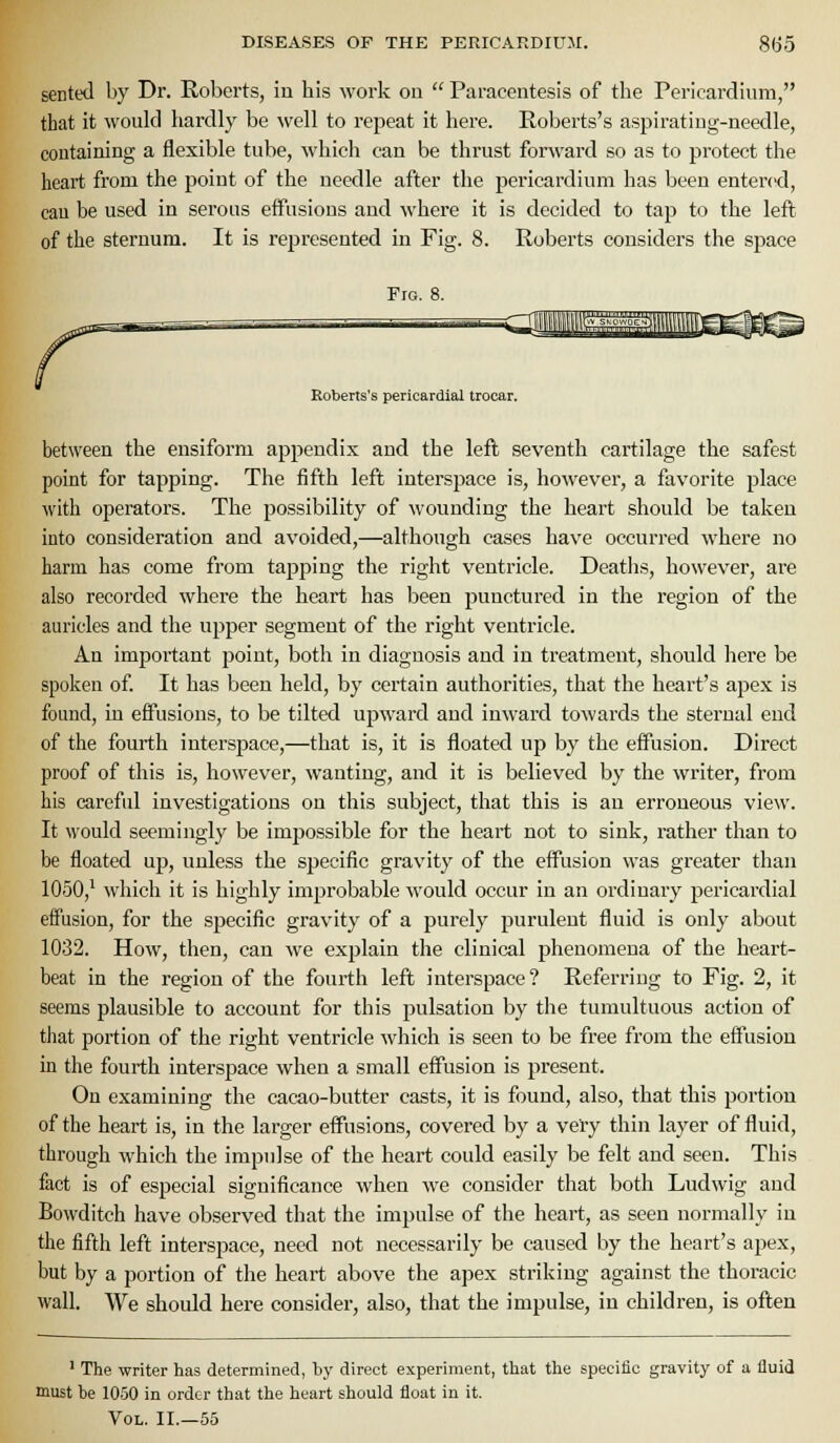 sented by Dr. Roberts, in his work oo  Paracentesis of the Pericardium, that it would hardly be \vell to repeat it here. Roberts's aspirating-needle, containing a flexible tube, which can be thrust forward so as to protect the heart from the point of the needle after the j)ericardium has been entered, cau be used in serous effusions and where it is decided to tap to the lefl of the sternum. It is represented in Fig. 8. Roberts considers the sjiace Fig. 8. Eoberts's pericardial trocar. between the ensiform appendix and the left seventh cartilage the safest point for tapping. The fifth left interspace is, however, a favorite place with operators. The possibility of wounding the heart should be taken into consideration and avoided,—although cases have occurred where no harm has come from tapping the right ventricle. Deaths, however, are also recorded where the heart has been punctured in the region of the auricles and the upper segment of the right ventricle. An important point, both in diagnosis and in treatment, should here be spoken of. It has been held, by certain authorities, that the heart's apex is found, in effusions, to be tilted upward and inward towards the sternal end of the fourth interspace,—that is, it is floated up by the effusion. Direct proof of this is, however, wanting, and it is believed by the writer, from his careful investigations on this subject, that this is an erroneous view. It would seemingly be impossible for the heart not to sink, rather than to be floated up, unless the specific gravity of the effusion was greater than 1050,' which it is highly improbable would occur in an ordinary pericardial effusion, for the specific gravity of a purely purulent fluid is only about 1032. How, then, can we explain the clinical phenomena of the heart- beat in the region of the fourth left interspace? Referring to Fig. 2, it seems plausible to account for this pulsation by the tumultuous action of that portion of the right ventricle which is seen to be free from the effusion in the fourth interspace when a small eff'usion is 2:)resent. On examining the cacao-butter casts, it is found, also, that this portion of the heart is, in the larger effusions, covered by a very thin layer of fluid, through which the impulse of the heart could easily be felt and seen. This fact is of especial significance when we consider that both Ludwig and Bowditch have observed that the impulse of the heart, as seen normally in the fifth left interspace, need not necessarily be caused by the heart's apex, but by a portion of the heart above the apex striking against the thoracic wall. We should here consider, also, that the impulse, in children, is often ' The writer has determined, by direct experiment, that the specific gravity of a fluid must be 10.50 in order that the heart should float in it. Vol. II.—55
