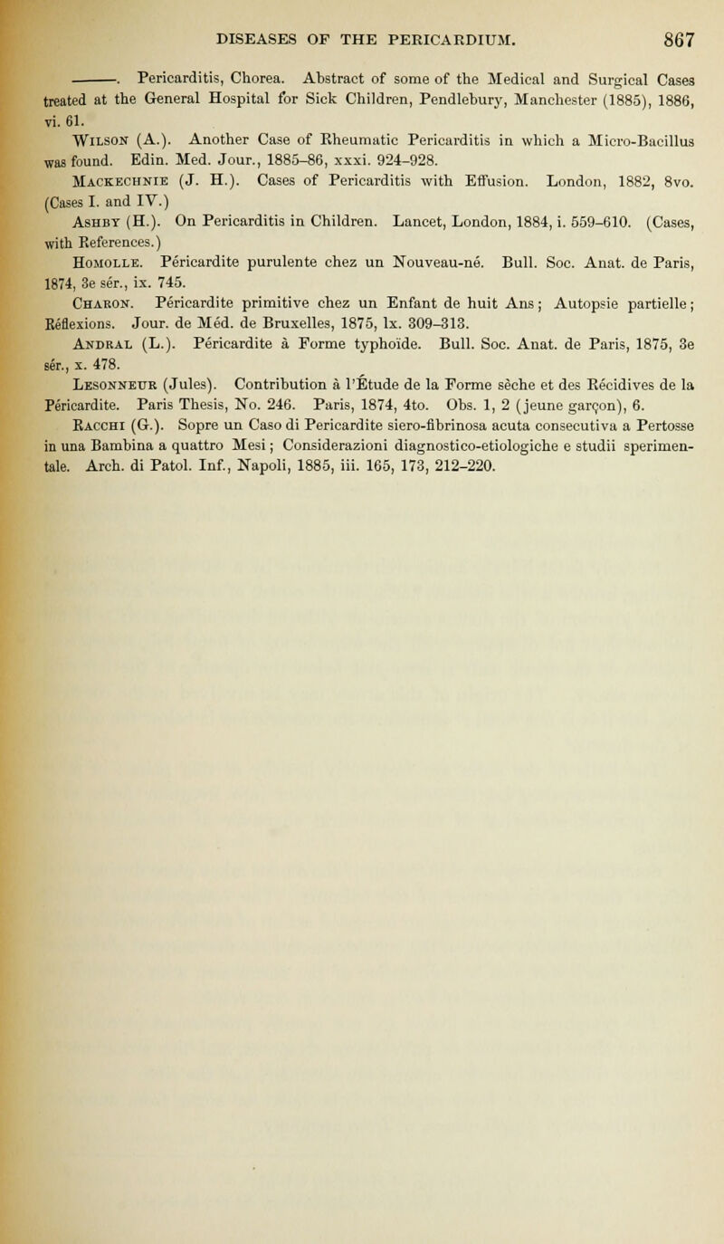 Pericarditis, Chorea. Abstract of some of the Medical and Surgical Cases treated at the General Hospital for Sick Children, Pendlehury, Manchester (1885), 1886, vi. 61. Wilson (A.). Another Case of Eheumatic Pericarditis in which a Micro-Bacillus was found. Edin. Med. Jour., 1885-86, xxxi. 924-928. Mackeohnie (J. H.). Cases of Pericarditis with Effusion. London, 1882, 8vo. (Cases I. and IV.) AsHBY (H.). On Pericarditis in Children. Lancet, London, 1884, i. 559-610. (Cases, with References.) HoMOLLE. Pericardite purulente chez un Nouveau-ne. Bull. Soc. Auat. de Paris, 1874, 3e ser., ix. 745. Chakon. Pericardite primitive chez un Enfant de huit Ans; Autopsie partielle; Eeflexions. Jour, de Med. de Bruxelles, 1875, Ix. 309-313. Andral (L.). Pericardite a Forme typhoide. Bull. Soc. Anat. de Paris, 1875, 3e ser., X. 478. Lbsonneur (Jules). Contribution a I'Etude de la Forme seche et des Eecidives de la Pericardite. Paris Thesis, No. 246. Paris, 1874, 4to. Obs. 1, 2 (jeune garQon), 6. Bacchi (G.). Sopre un Caso di Pericardite siero-fibrinosa acuta consecutiva a Pertosse in una Bambina a quattro Mesi; Considerazioni diagnostico-etiologiche e studii sperimen- tale. Arch, di Patol. Inf, Napoli, 1885, iii. 165, 173, 212-220.