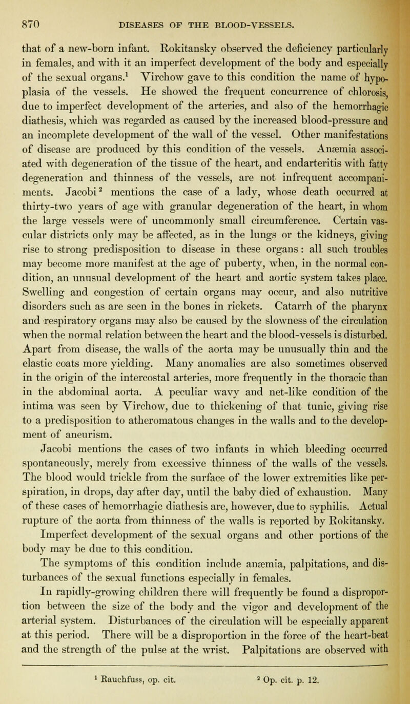 that of a new-born infant. Rokitansky observed the deficiency particularly in females, and with it an imperfect development of the body and especially of the sexual organs.* Virchow gave to this condition the name of hypo- plasia of the vessels. He showed the frequent concurrence of chlorosis, due to imperfect development of the arteries, and also of the hemorrhagic diathesis, which was regarded as caused by the increased blood-pressure and an incomplete development of the wall of the vessel. Other manifestations of disease are produced by this condition of the vessels. Anaemia associ- ated with degeneration of the tissue of the heart, and endarteritis with fatty degeneration and thinness of the vessels, are not infrequent accompani- ments. Jacobi* mentions the case of a lady, whose death occurred at thirty-two years of age with granular degeneration of the heart, in whom the large vessels were of uncommonly small circumference. Certain vas- cular districts only may be affected, as in the lungs or the kidneys, giving rise to strong predisposition to disease in these organs: all such troubles may become more manifest at the age of puberty, when, in the normal con- dition, an unusual development of the heart and aortic system takes place. Swelling and congestion of certain organs may occur, and also nutritive disorders such as are seen in the bones in rickets. Catarrh of the pharynx and respiratory organs may also be caused by the slowness of the circulation when the normal relation between the heart and the blood-vessels is disturbed. Apart from disease, the walls of the aorta may be unusually thin and the elastic coats more yielding. Many anomalies are also sometimes observed in the origin of the intercostal arteries, more frequently in the thoracic than in the abdominal aoi'ta. A peculiar wavy and net-like condition of the intima was seen by Virchow, due to thickening of that tunic, giving rise to a predisposition to atheromatous changes in the walls and to the develop- ment of aneurism. Jacobi mentions the cases of two infants in which bleeding occurred spontaneously, merely from excessive thinness of the walls of the vessels. The blood would trickle from the surface of the lower extremities like per- spiration, in drops, day after day, until the baby died of exhaustion. Many of these cases of hemorrhagic diathesis are, however, due to syphilis. Actual rupture of the aorta from thinness of the walls is reported by Rokitansky. Imperfect development of the sexual organs and other portions of the body may be due to this condition. The symptoms of this condition include ansemia, palpitations, and dis- turbances of the sexual functions especially in females. In rapidly-growing children there will frequently be found a dispropor- tion between the size of the body and the vigor and development of the arterial sj-stem. Disturbances of the circulation will be especially apparent at this period. There will be a disproportion in the force of the heart-beat and the strength of the pulse at the wrist. Palpitations are observed with ' Bauchfuss, op. cit. ' Op. cit. p. 12.