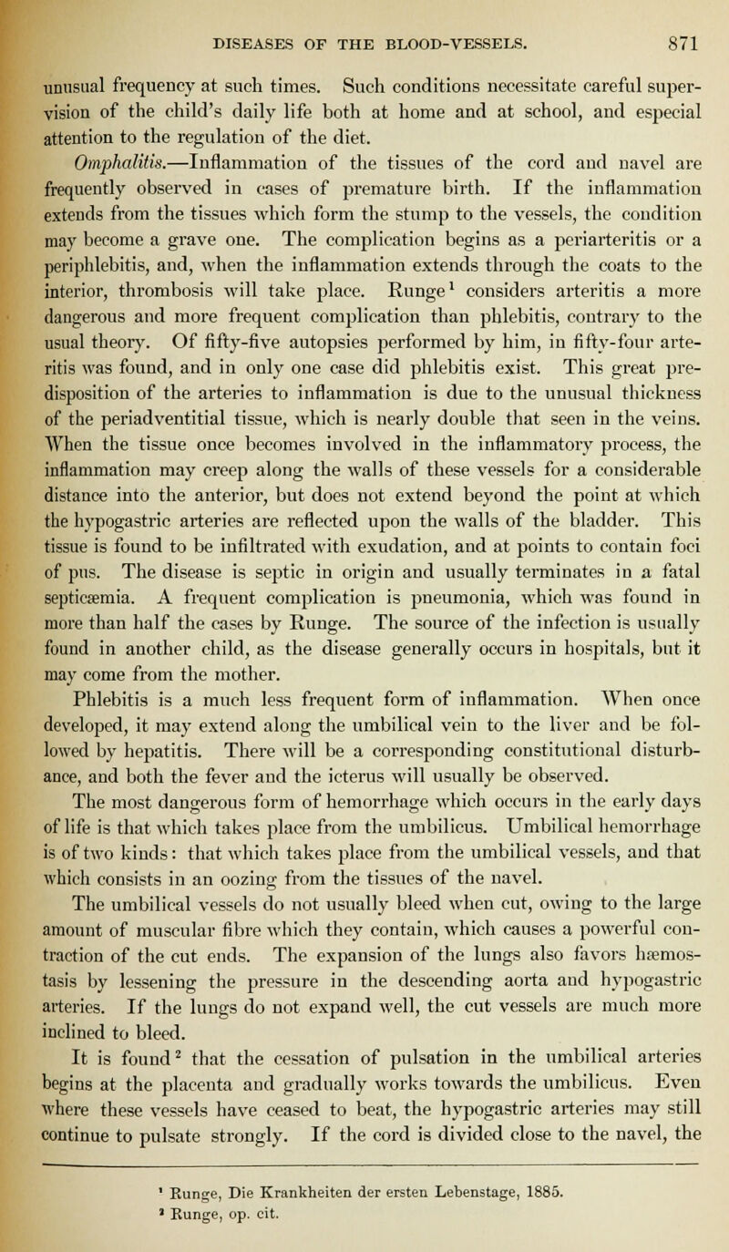 unusual frequency at such times. Such conditions necessitate careful super- vision of the child's daily life both at home and at school, and especial attention to the regulation of the diet. Oinphalitis.—Inflammation of the tissues of the cord and navel are frequently observed in cases of premature birth. If the inflammation extends from the tissues which form the stump to the vessels, the condition may become a grave one. The complication begins as a periarteritis or a periphlebitis, and, when the inflammation extends through the coats to the interior, thrombosis will take place. Runge' considers arteritis a more dangerous and more frequent complication than phlebitis, contrary to the usual theory. Of fifty-five autopsies jjerformed by him, in fifty-four arte- ritis was found, and in only one case did phlebitis exist. This great pre- disposition of the arteries to inflammation is due to the unusual thickness of the periadventitial tissue, which is nearly double that seen in the veins. When the tissue once becomes involved in the inflammatory process, the inflammation may creep along the walls of these vessels for a considerable distance into the anterior, but does not extend beyond the point at which the hypogastric arteries are reflected upon the walls of the bladder. This tissue is found to be infiltrated with exudation, and at points to contain foci of pus. The disease is sej^tic in origin and usually terminates in a fatal septicaemia. A frequent complication is pneumonia, M'hich was found in more than half the cases by Runge. The source of the infection is usually found in another child, as the disease generally occurs in hospitals, but it may come from the mother. Phlebitis is a much less frequent form of inflammation. AVhen once developed, it may extend along the umbilical vein to the liver and be fol- lowed by hepatitis. There will be a corresponding constitutional disturb- ance, and both the fever and the icterus will usually be observed. The most dangerous form of hemorrhage which occurs in the early days of life is that which takes place from the umbilicus. Umbilical hemorrhage is of two kinds: that which takes place from the umbilical vessels, and that which consists in an oozing from the tissues of the navel. The umbilical vessels do not usually bleed when cut, owing to the large amount of muscular fibre which they contain, which causes a powerful con- traction of the cut ends. The expansion of the lungs also favors htemos- tasis by lessening the pressure in the descending aorta and hypogastric arteries. If the lungs do not expand well, the cut vessels are much more inclined to bleed. It is found ^ that the cessation of pulsation in the umbilical arteries begins at the placenta and gradually works towards the umbilicus. Even where these vessels have ceased to beat, the hypogastric arteries may still continue to pulsate strongly. If the cord is divided close to the navel, the - Kunge, Die Krankheiten der ersten Lebenstage, 1885. ' Kunge, op. cit.