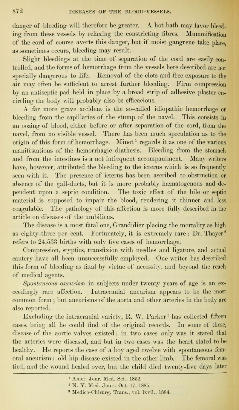 danger of bleeding will therefore be gi-eater. A hot bath may fiivor bleed- ing from these vessels by relaxing the constricting fibres. Mummification of the cord of course averts this danger, but if moist gangrene take place, as sometimes occurs, bleeding may result. Slight bleedings at the time of separation of the cord are easily con- trolled, and the forms of hemorrhage from the vessels here described are not specially dangerous to life. Removal of the clots and free exposure to the air may often be sufficient to arrest further bleeding. Firm compression by an antiseptic pad held in place by a broad strip of adhesive plaster en- circling the body will probably also be efficacious. A far more grave accident is the so-called idiopathic hemorrhage or bleeding from the capillaries of the stump of the navel. This consists in an oozing of blood, either before or after separation of the cord, from the navel, from no visible vessel. There has been much speculation as to the origin of this form of hemorrhage. Minot' regards it as one of the various manifestations of the hemorrhagic diathesis. Bleeding from the stomach and from the intestines is a not infrequent accompaniment. Many writers have, however, attributed the bleeding to the icterus which is so frequently seen with it. The presence of icterus has been ascribed to obstruction or absence of the gall-ducts, but it is more probably htematogenous and de- pendent upon a septic condition. The toxic effect of the bile or septic material is supposed to impair the blood, rendering it thinner and less coagulable. The pathology of this affection is more fully described in the article on diseases of the umbilicus. The disease is a most fatal one, Grandidier placing the mortality as high as eighty-three per cent. Fortunately, it is extremely rare: Dr. Thayer^ refers to 24,5.33 births with only five cases of hemorrhage. Compression, styptics, transfixion with needles and ligature, and actual cautery have all been unsuccessfully employed. One writer has described this fijrm of bleeding as fatal by virtue of necessity, and beyond the reach of medical agents. Spontaneous aneurism in subjects under twenty years of age is an ex- ceedingly rare affection. Intracranial aneurism appears to be the most common form ; but aneurisms of the aorta and other arteries in the body are also reported. Excluding the intracranial variety, R. W. Parker^ lias collected fifteen cases, being all he could find of the original records. In some of these, disease of the aortic valves existed: in two cases only was it stated that the arteries were diseased, and but in two cases was the heart stated to be healthy. He reports the case of a boy aged twelve with spontaneous fem- oral aneurism : old hip-disease existed in the other limb. The femoral was tied, and the wound healed over, but the child died twenty-five days later 1 Amer. Jour. Med. Sci., 1852. 2 N. y. Med. Jour., Oct. 17, 1885. ' Medico-Chirurg. Trans., vol. Ixvii., 1884.