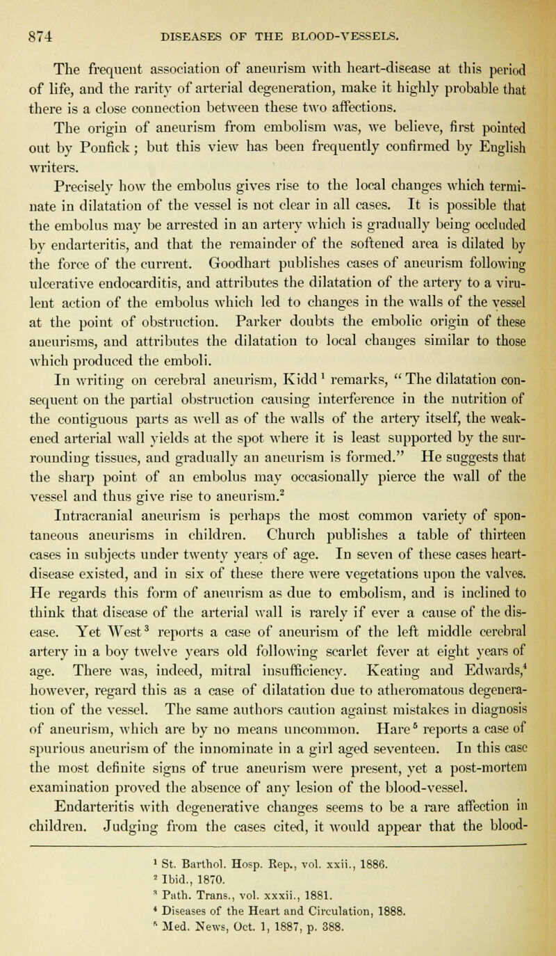 The frequent association of aneurism with heart-disease at this period of life, and the rarity of arterial degeneration, make it highly probable that there is a close connection between these two aifections. The origin of aneurism from embolism was, we believe, first pointed out by Ponfick; but this view has been frequently confirmed by English writers. Precisely how the embolus gives rise to the local changes which termi- nate in dilatation of the vessel is not clear in all cases. It is possible tiiat the embolus may be arrested in an artery which is gradually being occluded by endarteritis, and that the remainder of the softened area is dilated by the force of the current. Goodhart publishes cases of aneurism following ulcerative endocarditis, and attributes the dilatation of the artery to a viru- lent action of the embolus which led to changes in the walls of the vessel at the point of obstruction. Parker doubts the embolic origin of these aneurisms, and attributes the dilatation to local changes similar to those which produced the emboli. In writing on cerebral aneurism, Kidd' remarks,  The dilatation con- sequent on the partial obstruction causing interference in the nutrition of the contiguous parts as well as of the walls of the artery itself, the weak- ened arterial wall yields at the spot where it is least supported by the sur- rounding tissues, and gradually an aneurism is formed. He suggests that the sharp point of an embolus may occasionally pierce the wall of the vessel and thus give rise to aneurism.^ Intracranial aneurism is perhaps the most common variety of spon- taneous aneurisms in children. Church publishes a table of thirteen cases in subjects under twenty years of age. In seven of these cases heart- disease existed, and in six of these there were vegetations upon the valves. He regards this form of aneurism as due to embolism, and is inclined to think that disease of the arterial wall is rarely if ever a cause of the dis- ease. Yet West^ reports a case of aneurism of the left middle cerebral artery in a boy twelve years old following scarlet fever at eight years of age. There was, indeed, mitral insufficiency. Keating and Edwards,* however, regard this as a case of dilatation due to atheromatous degenera- tion of the vessel. The same authors caution against mistakes in diagnosis of aneurism, which are by no means uncommon. Hare reports a case of spurious aneurism of the innominate in a girl aged seventeen. In this case the most definite signs of true aneurism were present, yet a post-mortem examination proved the absence of any lesion of the blood-vessel. Endarteritis with degenerative changes seems to be a rare affection in children. Judging from the cases cited, it would appear that the blood- ' St. Barthol. Hosp. Rep., vol. xxii., 1886. 'Ibid., 1870. ' Path. Trans., vol. xxxii., 1881. * Diseases of the Heart and Circulation, 1888. '■ Med. News, Oct. 1, 1887, p. 388.
