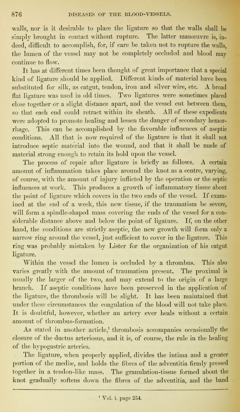 walls, nor is it desirable to place the ligature so that the walls shall be simply brought iu coutact ^\ithout rupture. The latter manoeuvre is, in- deed, difficult to accomplish, for, if care be taken not to rupture the \valls, the lumen of the vessel may not be completely occluded and blood may continue to flow. It has at different times been thought of great importance that a special kind of ligature should be applied. Different kinds of material have been substituted for silk, as catgut, tendon, iron and silver wire, etc. A broad flat ligature was used iu old times. Two ligatures were sometimes placed close together or a slight distance apart, and the vessel cut between them, so that each end could retract within its sheath. All of these expedients ■were adopted to promote healing and lessen the danger of secondary hemor- rhage. This can be accomplished by the favorable influences of aseptic conditions. All that is now required of the ligature is that it shall not introduce septic material into the wound, and that it shall be made of material strong enougli to retain its hold upon the vessel. The process of repair after ligature is briefly as follows. A certain amount of inflammation takes place around the knot as a centre, varying, of course, witli the amount of injury inflicted by the operation or the septic influences at work. This produces a gro\vth of inflammatoiy tissue about the point of ligature which covers in the two ends of the vessel. If exam- ined at the end of a week, this new tissue, if the ti'aumatism be severe, will form a spindle-shaped mass covering the ends of the vessel for a con- siderable distance above and below the point of ligature. If, on the other hand, the conditions are strictly aseptic, the new growth will form only a narrow ring around the vessel, just sufficient to cover in the ligature. This ring was probably mistaken l^y Lister for the organization of his catgut ligature. Within the vessel the lumen is occluded by a thrombus. Tliis also varies greatly with the amount of traumatism present. The proximal is usually the larger of the two, and may extend to the origin of a large branch. If aseptic conditions have been preserved in the application of the ligature, the thrombosis will be slight. It has been maintained that under tlicse circumstances the coagulation of the blood will not take place. It is doubtful, however, whether an artery ever heals without a certain amount of tlirombus-foi'mation. As stated in another article,' thrombosis accompanies occasionally the closure of the ductus arteriosus, and it is, of coui'se, the rule in the healing of the hypogastric arteries. The ligature, when pi-operly applied, divides the intima and a greater portion of the mediae, and holds the filircs of the adventitia firmly pressed together in a tendon-like mass. The granulation-tissue formed about the knot gradually softens down the fibres of the adventitia, and the band ' Vol. i. page 254.