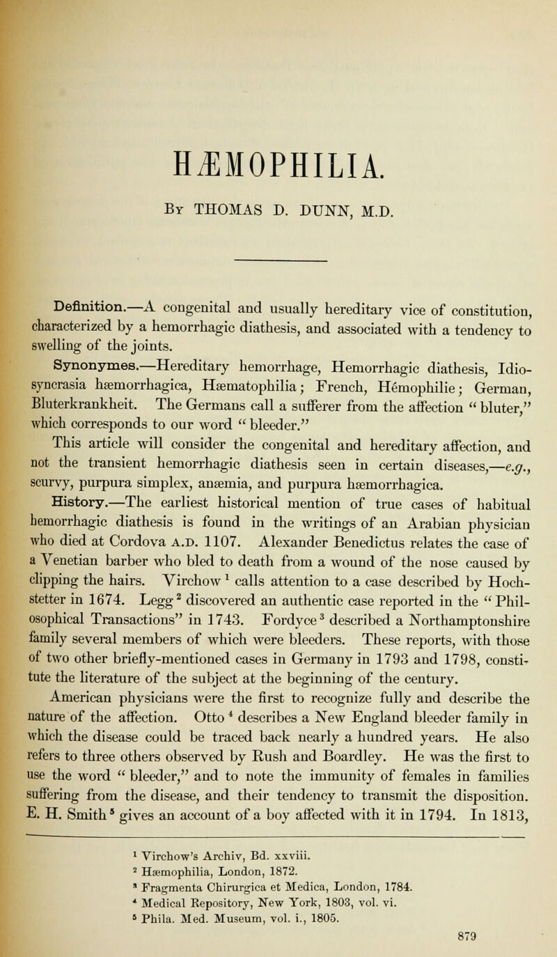 HiEMOPHILIA. By THOMAS D. DUNN, M.D. Definition.—A congenital and usually hereditary vice of constitution, characterized by a hemorrhagic diathesis, and associated with a tendency to swelling of the joints. Synonymes.—Hereditary hemorrhage. Hemorrhagic diathesis, Idio- syncrasia hsemorrhagica, Hsematophilia; French, Hemophilic; German, Bluterkrankheit. The Germans call a sufferer from the affection  bluter, which corresponds to our word  bleeder. This article will consider the congenital and hereditary affection, and not the transient hemorrhagic diathesis seen in certain diseases,—e.g., scurvy, purpura simplex, anaemia, and purpura hsemorrhagica. History.—The earliest historical mention of true cases of habitual hemorrhagic diathesis is found in the writings of an Arabian physician who died at Cordova a.d. 1107. Alexander Benedictus relates the case of a Venetian barber who bled to death from a wound of the nose caused by clipping the hairs. Virchow' calls attention to a case described by Hoch- stetter in 1674. Legg* discovered an authentic case reported in the  Phil- osophical Transactions in 1743. Fordyce ^ described a Northamptonshire family several members of which were bleeders. These reports, with those of two other briefly-mentioned cases in Germany in 1793 and 1798, consti^ tute the hterature of the subject at the beginning of the century. American physicians were the first to recognize fully and describe the nature of the affection. Otto * describes a New England bleeder family in which the disease could be traced back nearly a hundred years. He also refers to three others observed by Eush and Boardley. He was the first to use the word  bleeder, and to note the immunity of females in families suffering from the disease, and their tendency to transmit the disposition. E. H. Smith' gives an account of a boy affected with it in 1794. In 1813, ' Virchow's Archiv, Bd. xxviii. ' Haemophilia, London, 1872.  Fragmenta Chirurgica et Medica, London, 1784. * Medical Repository, New York, 1803, vol. vi. ' Phila. Med. Museum, vol. i., 1805.
