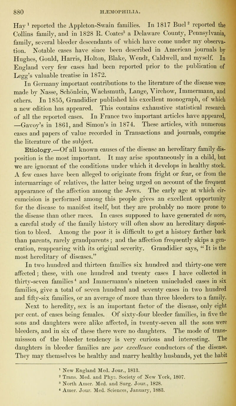 Hay' reported the Appleton-Swain families. In 1817 Buel * reported the Collins family, and in 1828 R. Coates^ a Delaware County, Penns}-lvauia, family, several bleeder descendants of which have come under my observa- tion. Notable cases have since been described in American journals by Hughes, Gould, Harris, Holton, Blake, Wendt, Caldwell, and myself. In England very few cases had been reported prior to the publication of Legg's valuable treatise in 1872. In Germany important contributions to the literature of the disease were made by Nasse, Schonlein, Wachsmuth, Lange, Virchow, Immermann, and others. In 1855, Grandidier published his excellent monograph, of which a new edition has appeared. This contains exhaustive statistical research of all the reported cases. In France two important articles have appeared, —Gavoy's in 1861, and Simon's in 1874. These articles, with numerous cases and papers of value recorded in Transactions and journals, comprise the literature of the subject. Etiology.—Of all known causes of the disease an hereditary family dis- position is the most important. It may arise spontaneously in a child, but we are ignorant of the conditions under which it develops in healthy stock. A few cases have been alleged to originate from fright or fear, or from the intermarriage of relatives, the latter being urged on account of the frequent appearance of the affection among the Jews. The early age at which cir- cumcision is performed among this peojjle gives an excellent opportunity for the disease to manifest itself, but they are probably no more prone to the disease than other races. In cases supposed to have generated de novo, a careful study of the family history will often show an hereditary disposi- tion to bleed. Among the poor it is difficult to get a history farther back than parents, rarely grandparents ; and the aifection frequently skips a gen- eration, reappearing with its original severit}-. Grandidier says,  It is the most hereditary of diseases. In two hundred and thirteen families six hundred and thirty-one were affected; these, with one hundred and twenty cases I have collected in thirty-seven families* and Iramermann's nineteen unincluded cases in six families, give a total of seven hundred and seventy cases in two hundred and fifty-six families, or an average of more than three bleeders to a family. Next to heredity, sex is an important factor of the disease, only eight per cent, of cases being females. Of sixty-four bleeder families, in five the sons and daughters were alike affected, in twenty-seven all the sons were bleeders, and in six of these there were no daughters. The mode of trans- missson of the bleeder tendency is very curious and interesting. The daughters in bleeder families are par excellence conductors of the disease. They may themselves be healthy and marry healthy husbands, yet the habit ' New England Med. Jour., 1813. 2 Trans. Med. and Phys. Society of Now York, 1807.  North Amer. Med. and Surg. Jour., 1828. * Amer. Jour. Med. Sciences, January, 1883.
