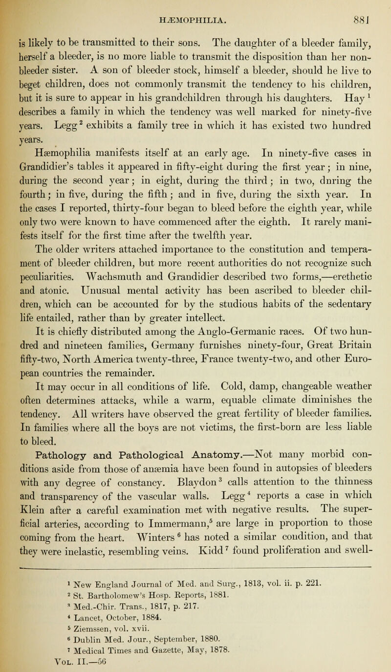 HEMOPHILIA. 88 J is likely to be transmitted to their sons. The daughter of a bleeder family, herself a bleeder, is no more liable to transmit the disposition than her non- bleeder sister. A son of bleeder stock, himself a bleeder, should he live to beget children, does not commonly transmit the tendency to his children, but it is sure to appear in his grandchildren through his daughters. Hay' describes a family in which the tendency was well marked for ninety-five years. Legg^ exhibits a family tree in which it has existed two hundred years. Haemophilia manifests itself at an early age. In ninety-five cases in Grandidier's tables it appeared in fifty-eight during the first year ; in nine, during the second year; in eight, during the third; in two, during the fourth; in five, during the fifth; and in five, during the sixth year. In the cases I reported, thirty-four began to bleed before the eighth year, while only two were known to have commenced after the eighth. It rarely mani- fests itself for the first time after the twelfth year. The older writers attached importance to the constitution and tempera- ment of bleeder children, but more recent authorities do not recognize such peculiarities. Wachsmuth and Grandidier described two forms,—erethetic and atonic. Unusual mental activity has been ascribed to bleeder chil- dren, which can be accounted for by the studious habits of the sedentary life entailed, rather than by greater intellect. It is chiefly distributed among the Anglo-Germanic races. Of two hun- dred and nineteen families, Germany furnishes ninety-four, Great Britain fifty-two, North America twenty-three, France twenty-two, and other Euro- pean countries the remainder. It may occur in all conditions of life. Cold, damp, changeable weather often determines attacks, while a warm, equable climate diminishes the tendency. All writers have observed the great fertility of bleeder families. In families where all the boys are not victims, the first-born are less liable to bleed. Pathology and Pathological Anatomy.—Not many morbid con- ditions aside from those of ausemia have been found in autopsies of bleeders with any degree of constancy. Blaydon^ calls attention to the thinness and transparency of the vascular walls. Legg* reports a case in which Klein after a careful examination met with negative results. The super- ficial arteries, according to Immermann,* are large in proportion to those coming from the heart. Winters * has noted a similar condition, and that they were inelastic, resembling veins. Kidd' found proliferation and swell- ' New England Journal of Med. and Surg., 1813, vol. ii. p. 221. 2 St. Bartholomew's Hosp. Reports, 1881. ' Med.-Chir. Trans., 1817, p. 217. • Lancet, October, 1884. 5 Ziemssen, vol. xvii.  Dublin Med. Jour., September, 1880. ' Medical Times and Gazette, May, 1878. Vol. II.—56