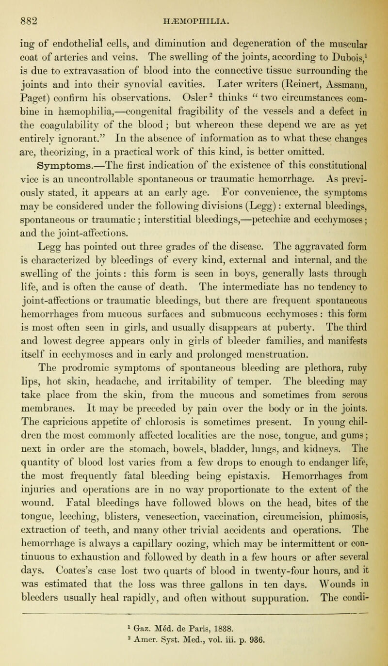 ing of endothelial cells, and diminution and degeneration of the muscular coat of arteries and veins. The swelling of the joints, according to Dubois,' is due to extravasation of blood into the connective tissue surrounding the joints and into their synovial cavities. Later writers (Reinert, Assmann, Paget) confirm his observations. Osier^ thinks two circumstances com- bine in haemophilia,—congenital fragibility of the vessels and a defect in the coagulability of the blood; but whereon these depend we are as yet entirely ignorant. In the absence of information as to what these changes are, theorizing, in a practical work of this kind, is better omitted. Symptoms.—The first indication of the existence of this constitutional vice is an uncontrollable spontaneous or traumatic hemorrhage. As previ- ously stated, it appears at an early age. For convenience, the symptoms may be considered under the following divisions (Legg): external bleedings, spontaneous or traumatic ; interstitial bleedings,—petechise and ecchymoses; and the joint-aifections. Legg has pointed out three grades of the disease. The aggravated form is characterized by bleedings of every kind, external and internal, and the swelling of the joints: this form is seen in boys, generally lasts through life, and is often the cause of death. The intermediate has no tendency to joint-atfections or traumatic bleedings, but there are frequent spontaneous hemorrhages from mucous surfaces and submucous ecch3'moses: this form is most often seen in girls, and usually disappears at puberty. The third and lowest degree appears only in girls of bleeder families, and manifests itself in ecchymoses and in early and prolonged menstruation. The prodromic symptoms of spontaneous bleeding are plethora, ruby lips, hot skin, headache, and irritability of temper. The bleeding may take place from the skin, from the mucous and sometimes from serous membranes. It may be preceded by pain over the body or in the joints. The capricious appetite of chlorosis is sometimes present. In young chil- dren the most commonly aifected localities are the nose, tongue, and gums; next in oi'der are the stomach, bowels, bladder, lungs, and kidneys. The quantity of blood lost varies from a few drops to enough to endanger life, the most frequently fatal bleeding being epistaxis. Hemorrhages from injuries and operations are in no way proportionate to the extent of the wound. Fatal bleedings have followed blows on the head, bites of the tongue, leeching, blisters, venesection, vaccination, circumcision, phimosis, extraction of teeth, and many other trivial accidents and operations. The hemorrhage is always a capillary oozing, which may be intermittent or con- tinuous to exhaustion and followed by death in a few hours or after several days. Coates's case lost two quarts of blood in twenty-four hours, and it was estimated that the loss was three gallons in ten days. Wounds in bleeders usually heal rapidly, and often without suppuration. The condi- ' Gaz. Med. de Paris, 1838. ' Amer. Syst. Med., vol. iii. p. 936.