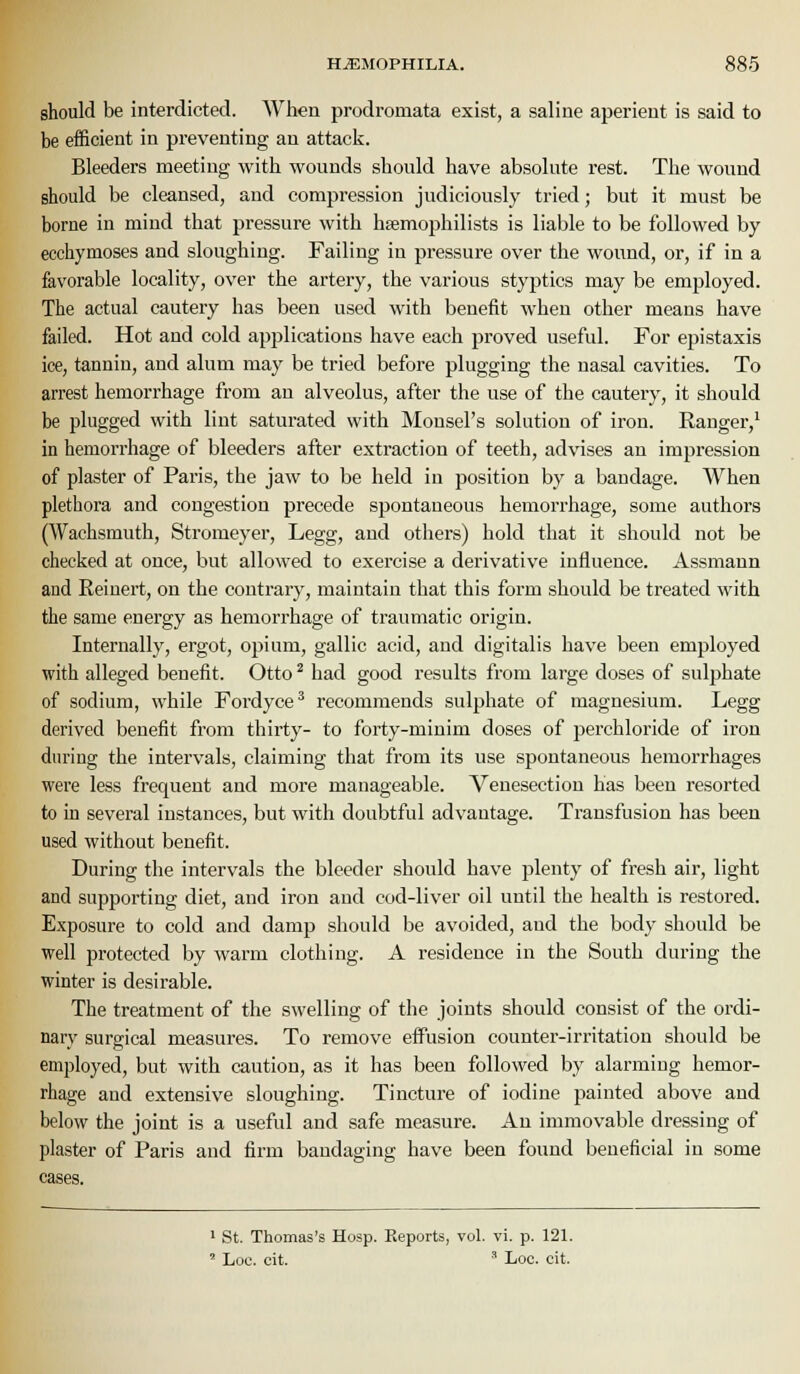 should be interdicted. When prodromata exist, a saline aperient is said to be efficient in preventing an attack. Bleeders meeting with wounds should have absolute rest. The wound should be cleansed, and compression judiciously tried; but it must be borne in mind that pressure with hsemophilists is liable to be followed by ecchymoses and sloughing. Failing in pressure over the wound, or, if in a favorable locality, over the artery, the various styptics may be emjjloyed. The actual cautery has been used with benefit when other means have failed. Hot and cold applications have each proved useful. For epistaxis ice, tannin, and alum may be tried before plugging the nasal cavities. To arrest hemorrhage from an alveolus, after the use of the cautery, it should be plugged with lint saturated with Monsel's solution of iron. Ranger,' in hemorrhage of bleeders after extraction of teeth, advises an impression of plaster of Paris, the jaw to be held in position by a bandage. When plethora and congestion precede spontaneous hemorrhage, some authors (Wachsmuth, Stromeyer, Legg, and others) hold that it should not be checked at once, but allowed to exercise a derivative influence. Assmann and Reinert, on the contrary, maintain that this form should be treated with the same energy as hemorrhage of traumatic origin. Internally, ergot, opium, gallic acid, and digitalis have been employed with alleged benefit. Otto ^ had good results from large doses of sulphate of sodium, while Fordyce' recommends sulphate of magnesium. Legg derived benefit from thirty- to forty-minim doses of perchloride of iron during the intervals, claiming that from its use spontaneous hemorrhages were less frequent and more manageable. Venesection has been resorted to in several instances, but with doubtful advantage. Transfusion has been used without benefit. During the intervals the bleeder should have plenty of fresh air, light and supporting diet, and iron and cod-liver oil until the health is restored. Exposure to cold and damp should be avoided, aud the body should be well protected by warm clothing. A residence in the South during the winter is desirable. The treatment of the swelling of the joints should consist of the ordi- nary surgical measures. To remove effusion counter-irritation should be employed, but with caution, as it has been followed by alarming hemor- rhage and extensive sloughing. Tincture of iodine painted above and below the joint is a useful and safe measure. An immovable dressing of plaster of Paris and firm bandaging have been found beneficial in some cases. 1 St. Thomas's Hosp. Reports, vol. vi. p. 121. ' Loc. cit. ' Loc. cit.