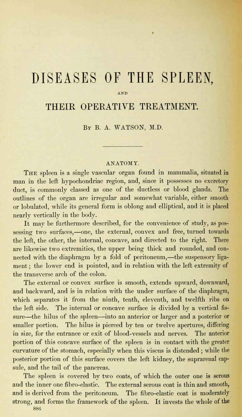 DISEASES OF THE SPLEEN, AND THEIR OPERATIVE TREATMENT. By B. a. WATSON, M.D. ANATOMY. The spleen is a single vascular organ found in mammalia, situated in man in the left hypochondriac region, and, since it possesses no excretory duct, is commonly classed as one of the ductless or blood glands. The outlines of the organ are irregular and somewhat variable, either smooth or lobulated, while its general form is oblong and elliptical, and it is placed nearly vertically in the body. It may be furthermore described, for the convenience of study, as pos- sessing two surfaces,—one, the external, convex and free, turned towards the left, the other, the internal, concave, and dii-ected to the right. There are likewise two extremities, the upper being thick and rounded, and con- nected with the diaphragm by a fold of peritoneum,—the suspensory liga- ment ; the lower end is pointed, and in relation with the left extremity of the transverse arch of the colon. The external or convex surface is smooth, extends upward, downward, and backward, and is in relation with the under surface of the diaphragm, which separates it from the ninth, tenth, eleventh, and twelfth ribs on the left side. The internal or concave surface is divided by a vertical fis- sure—the hilus of the spleen—into an anterior or larger and a posterior or smaller portion. The hilus is pierced by ten or twelve apertures, differing in size, for the entrance or exit of blood-vessels and nerves. The anterior portion of this concave surface of the spleen is in contact with the greater curvature of the stomach, especially when this viscus is distended; while the posterior portion of this surface covers the left kidney, the suprarenal cap- sule, and the tail of the pancreas. The spleen is covered by two coats, of which the outer one is serous and the inner one fibro-elastic. The external serous coat is thin and smooth, and is derived from the peritoneum. The fibro-elastic coat is moderately strong, and forms the framework of the spleen. It invests the whole of the