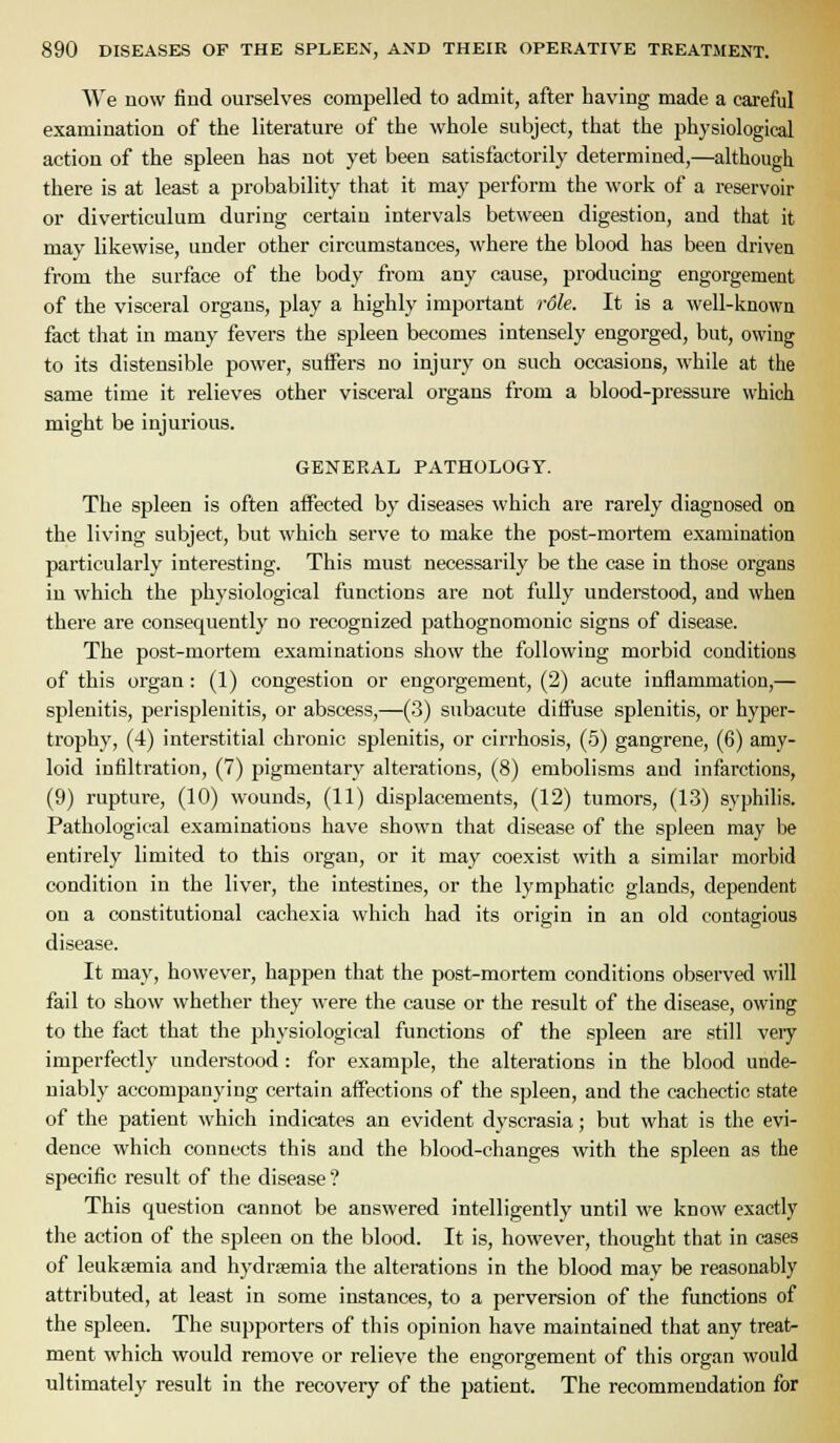 We now find ourselves compelled to admit, after having made a careful examination of the literature of the whole subject, that the physiological action of the spleen has not yet been satisfactorily determined,—although there is at least a probability that it may perform the work of a reservoir or diverticulum during certain intervals between digestion, and that it may likewise, under other circumstances, where the blood has been driven from the surface of the body from any cause, producing engorgement of the visceral organs, play a highly important rSle. It is a well-known fact that in many fevers the spleen becomes intensely engorged, but, owing to its distensible power, suffers no injury on such occasions, while at the same time it relieves other visceral organs from a blood-pressure which might be injurious. GENERAL PATHOLOGY. The spleen is often affected by diseases which are rarely diagnosed on the living subject, but which serve to make the post-mortem examination particularly interesting. This must necessarily be the case in those organs in which the physiological functions are not fully understood, and when there are consequently no recognized pathognomonic signs of disease. The post-mortem examinations show the following morbid conditions of this organ : (1) congestion or engorgement, (2) acute inflammation,— splenitis, perisplenitis, or abscess,—(3) subacute diffuse splenitis, or hyper- trophy, (4) interstitial chronic splenitis, or cirrhosis, (5) gangrene, (6) amy- loid infiltration, (7) pigmentary alterations, (8) embolisms and infarctions, (9) rupture, (10) wounds, (11) displacements, (12) tumors, (13) syphilis. Pathological examinations have shown that disease of the spleen may be entirely limited to this organ, or it may coexist with a similar morbid condition in the liver, the intestines, or the lymphatic glands, dependent on a constitutional cachexia which had its origin in an old contagious disease. It may, however, happen that the post-mortem conditions observed will fail to show whether they were the cause or the result of the disease, owing to the fact that the physiological functions of the spleen are still veiy imperfectly understood : for example, the alterations in the blood unde- niably accompanying certain affections of the spleen, and the cachectic state of the patient which indicates an evident dyscrasia; but what is the evi- dence which connects this and the blood-changes with the spleen as the specific result of tlie disease ? This question cannot be answered intelligently until we know exactly the action of the spleen on the blood. It is, however, thought that in cases of leukaemia and hydrsemia the alterations in the blood may be reasonably attributed, at least in some instances, to a perversion of the functions of the spleen. The supporters of this opinion have maintained that any treat- ment which would remove or relieve the engorgement of this organ would ultimately result in the recovery of the patient. The recommendation for