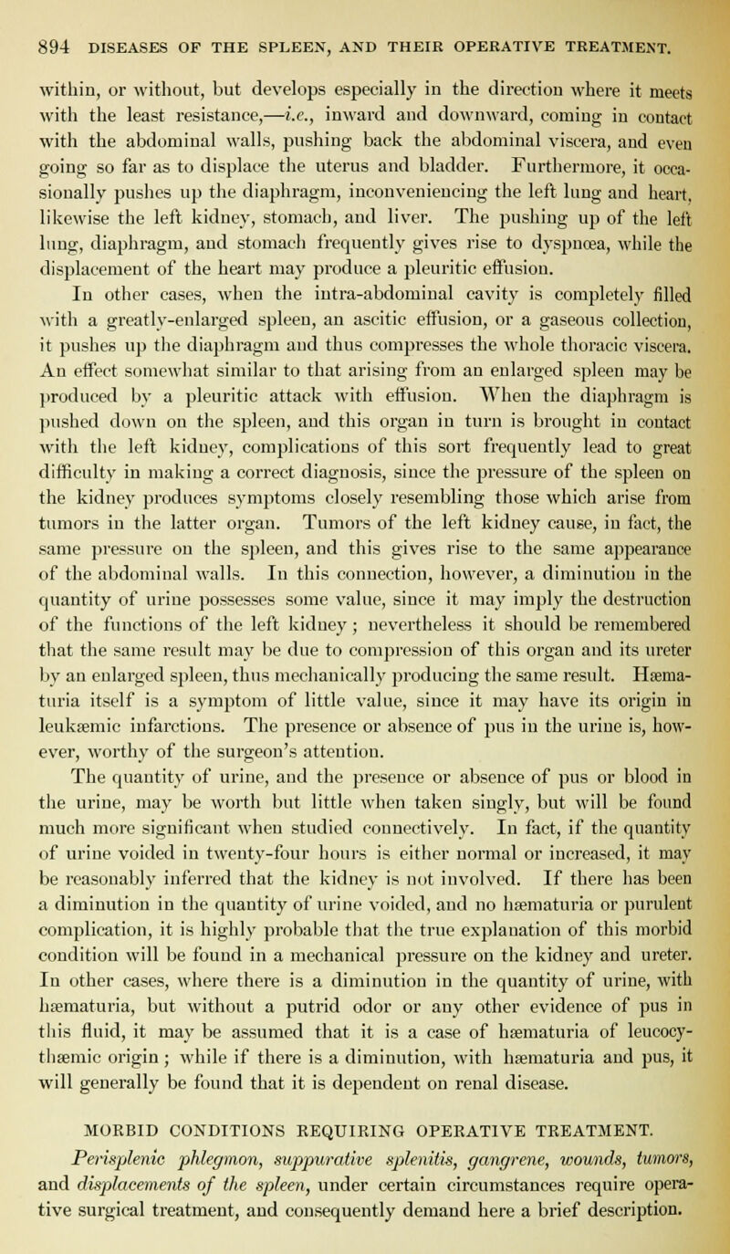 within, or without, but develops especially in the direction where it meets with the least resistance,—i.e., inward and downward, coming in contact with the abdominal walls, pushing back the abdominal viscera, and even going so far as to displace the uterus and bladder. Furthermore, it occa- sionally puslies up the diaphragm, inconveniencing the left, lung and heart, likewise the left kidney, stomach, and liver. The pushing up of the left lung, diaphragm, and stomach frequently gives rise to dyspnoea, while the displacement of the heart may produce a pleuritic effusion. In other cases, when the intra-abdominal cavity is completely filled with a greatly-enlargefl spleen, an ascitic eifusion, or a gaseous collection, it pushes up the diaphragm and thus compresses the whole thoracic viscera. An effect somewhat similar to that arising from an enlarged spleen may be produced by a pleuritic attack M'ith effusion. When the diaphragm is pushed down on the spleen, and this organ in turn is brought in contact with the left kidney, complications of this sort frequently lead to great difficulty in making a correct diagnosis, since the pressure of the spleen on the kidney produces symptoms closely resembling those which arise from timiors in the latter organ. Tumors of the left kidney cause, in fact, the same pressure on the spleen, and this gives rise to the same appearance of the abdominal walls. In this connection, however, a diminution in the quantity of urine possesses some value, since it may imply the destruction of the functions of the left kidney; nevertheless it should be remembered that the same result may be due to compression of this organ and its ureter by an enlarged spleen, thus mechanically producing the same result. Hsema- turia itself is a symptom of little value, since it may have its origin in leukseraic infarctions. The presence or absence of pus in the urine is, how- ever, worthy of the surgeon's attention. The quantity of urine, and the presence or absence of pus or blood in the urine, may be worth but little when taken singly, but will be found much more significant when studied connectively. In fact, if the quantity of urine voided in twenty-four hours is either normal or increased, it may be reasonably inferred that the kidney is not involved. If there has been a diminution in the quantity of urine voided, and no hsematuria or purulent complication, it is highly probable that the true explanation of this morbid condition will be found in a mechanical pressure on the kidney and ureter. In other cases, where there is a diminution in the quantity of urine, with hfematuria, but without a putrid odor or any other evidence of pus in this fluid, it may be assumed that it is a case of hsematuria of leucocy- thsemic origin ; while if there is a diminution, with hsematuria and pus, it will generally be found that it is dependent on renal disease. MORBID CONDITIONS REQUIRING OPERATIVE TREATMENT. Perisplenic phlegmon, suppurative splenitis, gangrene, wounds, tumors, and disptlacements of the spleen, under certain circumstances require opera- tive surgical treatment, and consequently demand here a brief description.