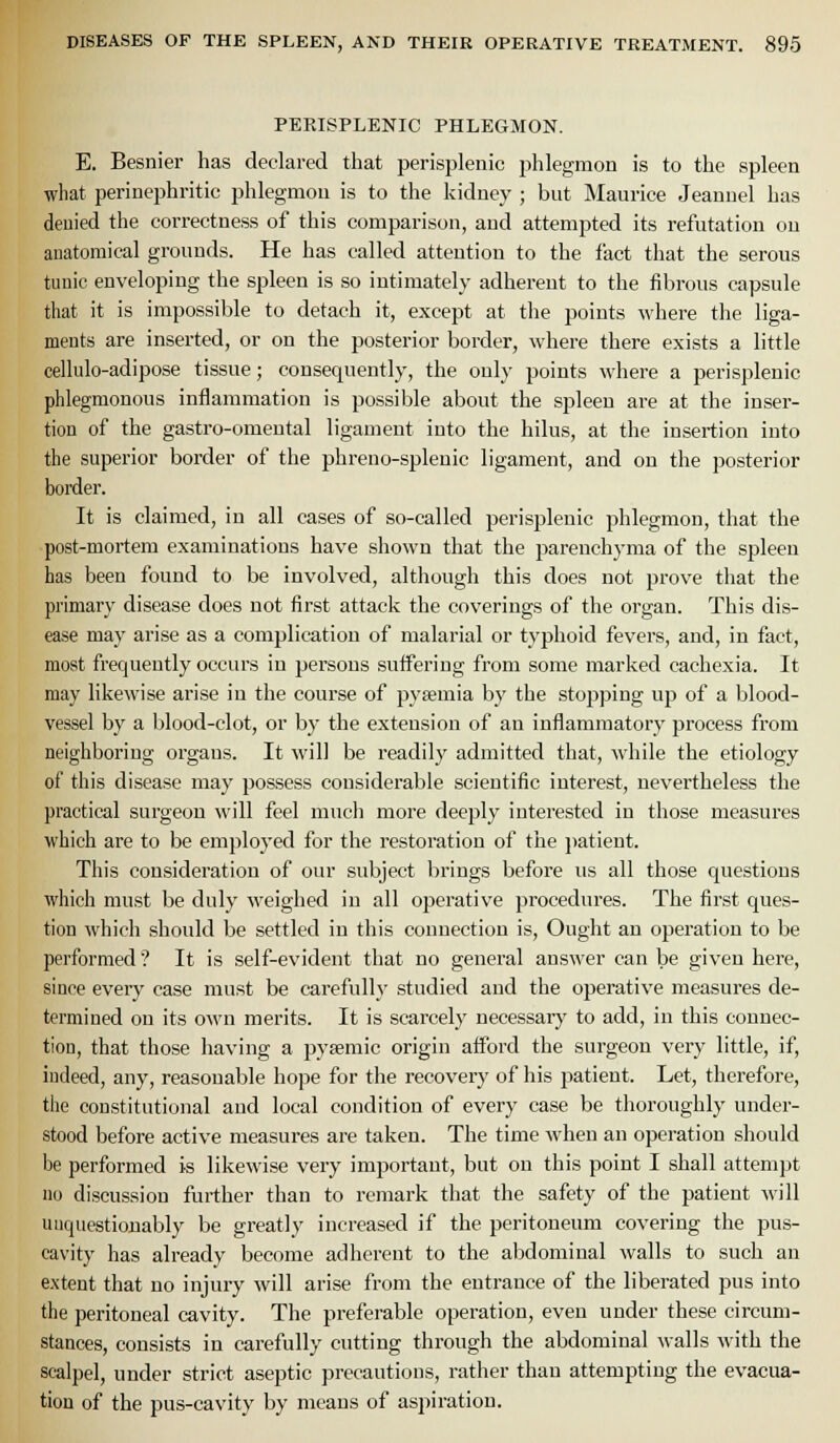 PEPvISPLENIC PHLEGMON. E. Besnier has declared that perisplenic phlegmon is to the spleen what perinephritic phlegmon is to the kidney ; but Maurice Jeanuel has deuied the correctness of this comparison, and attempted its refutation on anatomical grounds. He has called attention to the i'act that the serous tunic enveloping the spleen is so intimately adherent to the fibrous capsule that it is impossible to detach it, except at the points where the liga- ments are inserted, or on the posterior border, where there exists a little cellulo-adipose tissue; consequently, the only points where a perisplenic phlegmonous inflammation is possible about the spleen are at the inser- tion of the gastro-omental ligament into the hilus, at the insertion into the superior border of the phreno-splenic ligament, and on the posterior border. It is claimed, in all cases of so-called perisplenic phlegmon, that the post-mortem examinations have shown that the parenchyma of the spleen has been found to be involved, although this does not prove that the primary disease does not first attack the coverings of the organ. This dis- ease may arise as a complication of malarial or typhoid fevers, and, in fact, most frequently occurs in persons suffering from some marked cachexia. It may likewise arise in the course of pyaemia by the stopping up of a blood- vessel by a blood-clot, or by the extension of an inflammatory process from neighboring organs. It will be readily admitted that, while the etiology of this disease may possess considerable scientific interest, nevertheless the practical surgeon will feel much more deeply interested in those measui'es which are to be emploj'cd for the restoration of the jiatient. This consideration of our subject brings before us all those questions which must be duly weighed in all operative procedures. The first ques- tion which should be settled in this connection is, Ought an operation to be performed ? It is self-evident that no general answer can be given here, since eveiy case must be carefully studied and the operative measures de- termined on its own merits. It is scarcely necessary to add, in this connec- tion, that those having a pysemic origin afford the surgeon very little, if, indeed, any, reasonable hope for the recovery of his patient. Let, therefore, the constitutional and local condition of every case be tlioroughly under- stood before active measures are taken. The time when an operation should be performed is likewise very important, but on this point I shall attempt no discussion further than to remark that the safety of the patient will uuquestiouably be greatly increased if the peritoneum covering the pus- cavity has already become adherent to the abdominal walls to such an extent that no injury will arise from the entrance of the liberated pus into the peritoneal cavity. The preferable operation, even under these circum- stances, consists in carefully cutting through the abdominal walls with the scalpel, under strict aseptic precautions, rather than attempting the evacua- tion of the pus-cavity by means of aspiration.