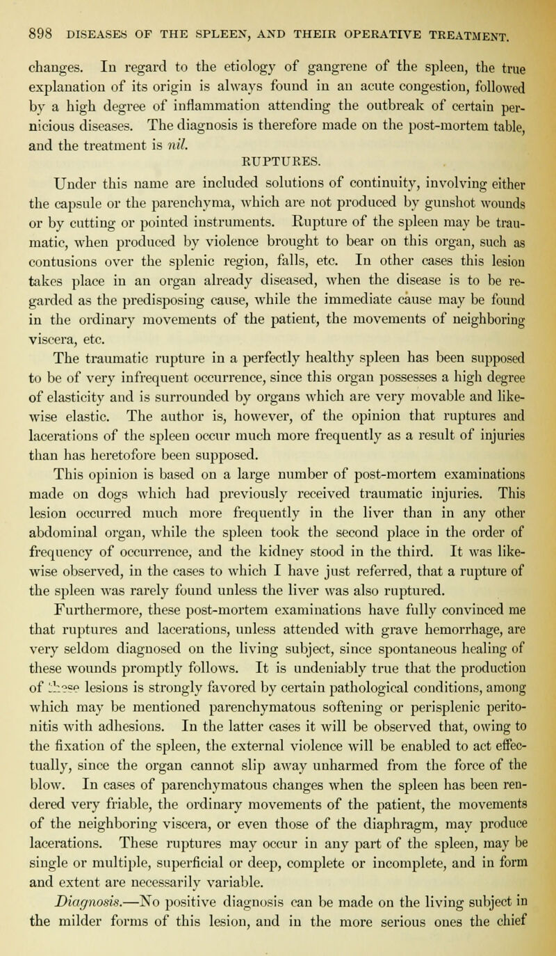 changes. lu regard to the etiology of gangrene of the spleen, the true explanation of its origin is always found in an acute congestion, followed by a high degree of inflammation attending the outbreak of cei'tain per- nicious diseases. The diagnosis is therefore made on the post-mortem table, and the treatment is 7iil. KUPTURES. Under this name are included solutions of continuity, involving either the capsule or the parenchyma, which are not produced by gunshot wounds or by cutting or pointed instruments. Rupture of the spleen may be trau- matic, when produced by violence brought to bear on this organ, such as contusions over the splenic region, falls, etc. In other cases this lesion takes place in an organ already diseased, when the disease is to be re- garded as the predisposing cause, while the immediate cause may be found in the ordinary movements of the patient, the movements of neighboring viscera, etc. The traumatic ruj^ture in a perfectly healthy spleen has been supposed to be of very infrequent occurrence, since this organ possesses a high degree of elasticity and is surrounded by organs which are very movable and like- wise elastic. The author is, however, of the opinion that ruptures and lacerations of the spleen occur much more frequently as a result of injuries than has heretofore been supposed. This opinion is based on a large number of post-mortem examinations made on dogs which had previously received traumatic injuries. This lesion occurred much more frequently in the liver than in any other abdominal organ, while tlie spleen took the second place in the order of frequency of occurrence, and the kidney stood in the third. It was like- wise observed, in the cases to which I have just referred, that a rupture of the spleen was rarely found unless the liver was also ruptured. Furthermore, these post-mortem examinations have fully convinced me that ruptures and lacerations, unless attended with grave hemorrhage, are very seldom diagnosed on the living subject, since spontaneous healing of these wounds promjrtly follows. It is undeniably true that the production of !:!~?¥e lesions is strongly favored by certain pathological conditions, among which may be mentioned parenchymatous softening or perisplenic perito- nitis with adhesions. In the latter cases it will be observed that, owing to the fixation of the spleen, the external violence will be enabled to act effec- tually, since the organ cannot slip away unharmed from the force of the blow. In cases of parenchymatous changes when the spleen has been ren- dered very friable, the ordinary movements of the patient, the movements of the neighboring viscera, or even those of the diaphragm, may produce lacerations. These ruptures may occur in any part of the spleen, may be single or multiple, superficial or deep, complete or incomplete, and in form and extent are necessarily variable. Diagnosis.—No positive diagnosis can be made on the living subject in the milder forms of this lesion, and in the more serious ones the chief