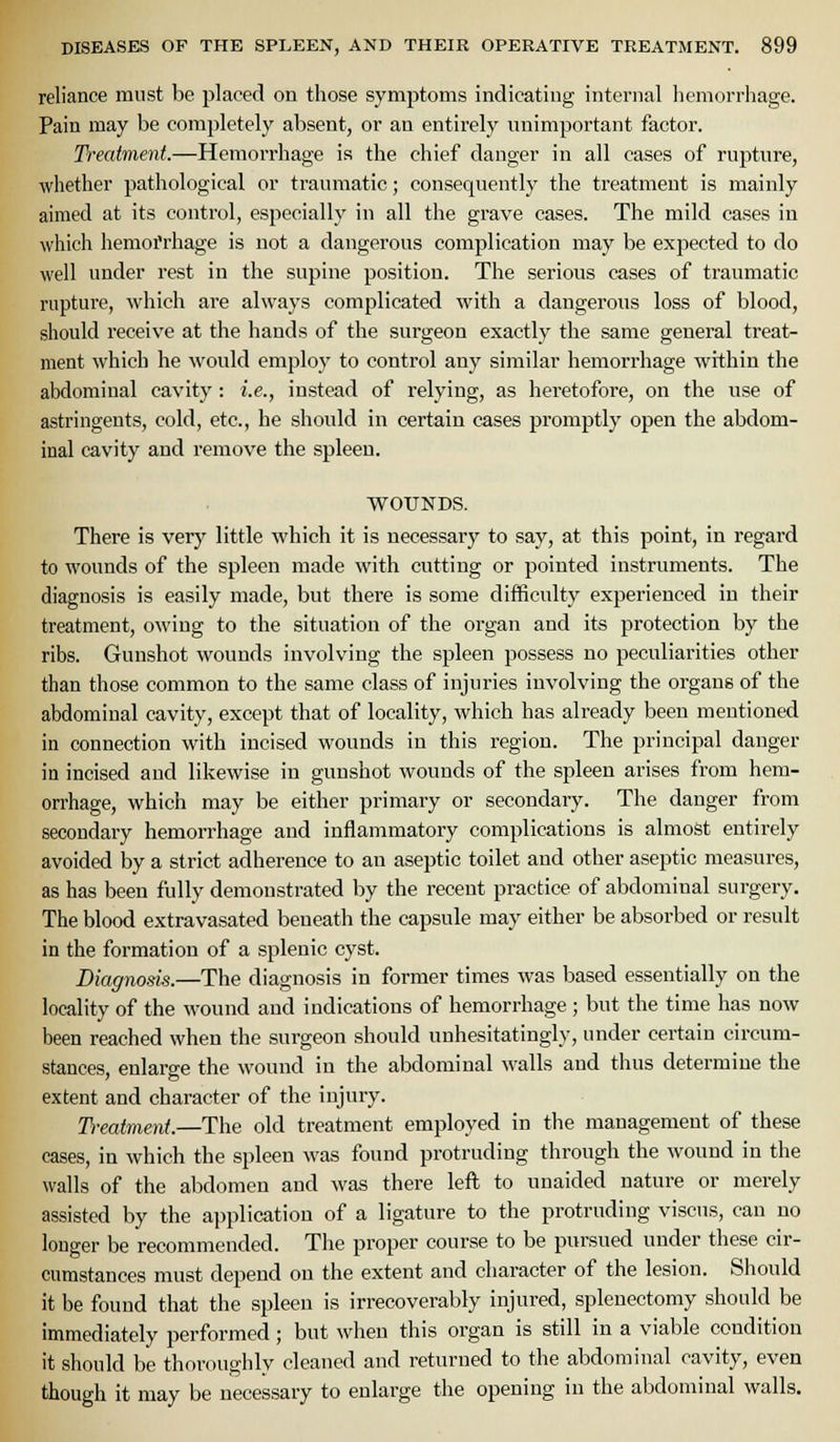 reliance must be placed on those symptoms indicating internal hemorrhage. Pain may be completely absent, or an entirely unimportant factor. Treatment.—Hemorrhage is the chief danger in all cases of rupture, whether pathological or traumatic; consequently the treatment is mainly aimed at its control, especially in all the grave cases. The mild cases in which hemoi'rhage is not a dangerous complication may be expected to do well under rest in the supine position. The serious cases of traumatic rupture, which are always complicated with a dangerous loss of blood, should receive at the hands of the surgeon exactly the same general treat- ment which he would employ to control any similar hemorrhage within the abdominal cavity : i.e., instead of relying, as heretofore, on the use of astringents, cold, etc., he should in certain cases promptly open the abdom- inal cavity and remove the spleen. WOUNDS. There is very little which it is necessary to say, at this point, in regard to wounds of the spleen made with cutting or pointed instruments. The diagnosis is easily made, but there is some difficulty experienced in their treatment, owing to the situation of the organ and its protection by the ribs. Gunshot wounds involving the spleen possess no peculiarities other than those common to the same class of injuries involving the organs of the abdominal cavity, except that of locality, which has already been mentioned in connection with incised wounds in this region. The principal danger in incised and likewise in gunshot wounds of the spleen arises from hem- orrhage, which may be either primary or secondary. The danger from secondary hemorrhage and inflammatory complications is almost entirely avoided by a strict adherence to an aseptic toilet and other aseptic measures, as has been fully demonstrated by the recent practice of abdominal surgery. The blood extravasated beneath the capsule may either be absorbed or result in the formation of a splenic cyst. Diagnosis.—The diagnosis in former times was based essentially on the locality of the wound and indications of hemorrhage ; but the time has now been reached when the surgeon should unhesitatingly, under certain circum- stances, enlarge the wound in the abdominal walls and thus determine the extent and character of the injury. Ti-eatment.—The old treatment employed in the management of these cases, in which the spleen was found protruding through the wound in the walls of the abdomen and was there left to unaided nature or merely assisted by the application of a ligature to the protruding viscns, can no longer be recommended. The proper course to be pursued under these cir- cumstances must depend on the extent and character of the lesion. Should it be found that the spleen is irrecoverably injured, splenectomy should be immediately performed; but when this organ is still in a viable condition it should be thoroughly cleaned and returned to the abdominal cavity, even though it may be necessary to enlarge the opening in the abdominal walls.