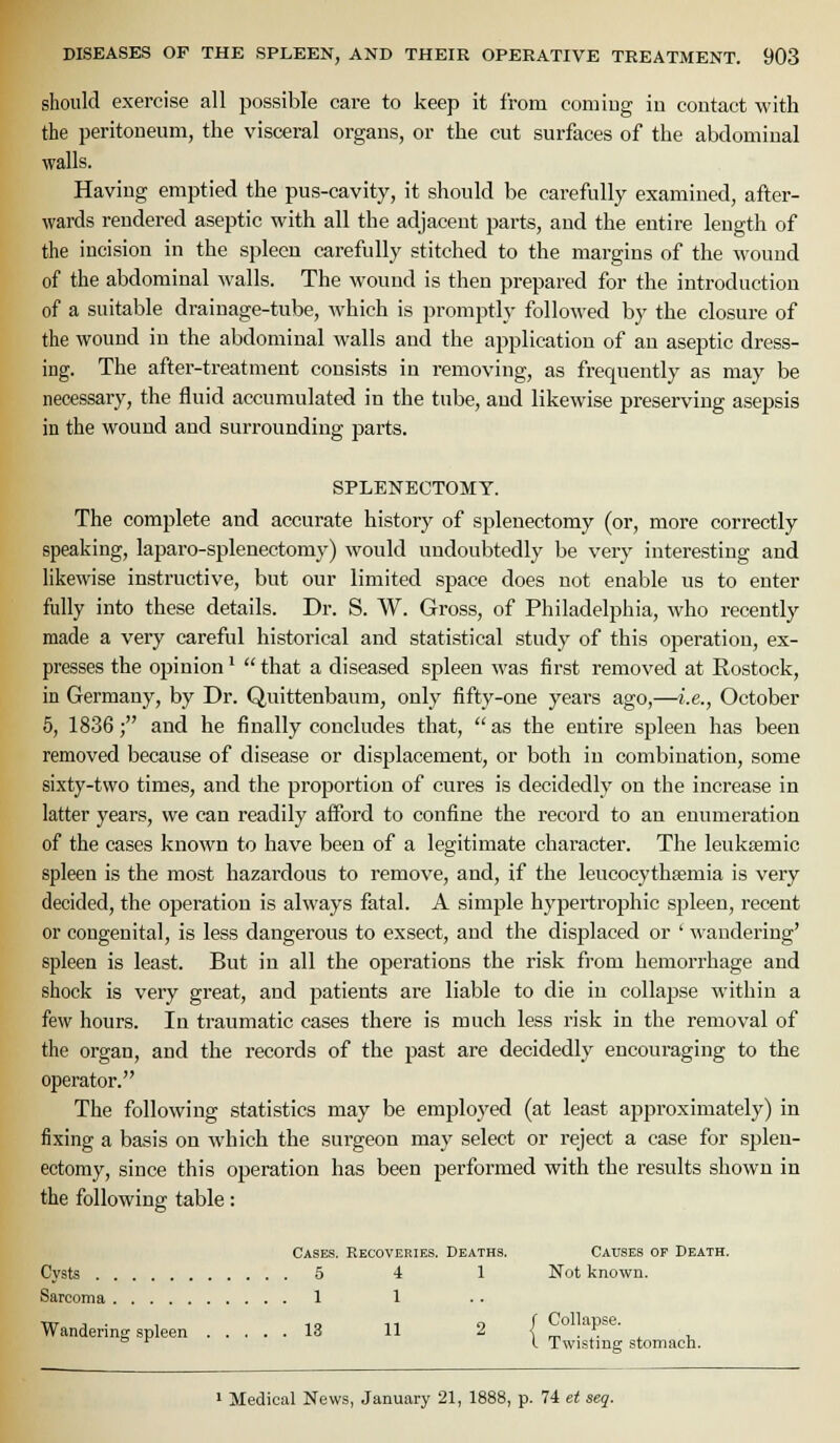should exercise all possible care to keep it from coming in contact with the peritoneum, the visceral organs, or the cut surfaces of the abdominal walls. Having emptied the pus-cavity, it should be carefully examined, after- wards rendered aseptic with all the adjacent parts, and the entire length of the incision in the spleen carefully stitched to the margins of the wound of the abdominal walls. The wound is then prepared for the introduction of a suitable drainage-tube, M'hich is promptly followed by the closure of the wound in the abdominal walls and the application of an aseptic dress- ing. The after-treatment consists in removing, as frequently as may be necessary, the fluid accumulated in the tube, and likewise preserving asepsis in the wound and surrounding parts. SPLENECTOMY. The complete and accurate history of splenectomy (or, more correctly speaking, laparo-splenectomy) would undoubtedly be very interesting and likewise instructive, but our limited space does not enable us to enter fully into these details. Dr. S. W. Gross, of Philadelphia, who recently made a very careful historical and statistical study of this operation, ex- presses the opinion'  that a diseased spleen was first removed at Rostock, in Germany, by Dr. Quittenbaum, only fifty-one years ago,—i.e., October 5, 1836; and he finally concludes that, as the entire spleen has been removed because of disease or displacement, or both in combination, some sixty-two times, and the proportion of cures is decidedly on the increase in latter years, we can readily afford to confine the record to an enumeration of the cases known to have been of a legitimate character. The leuksemic spleen is the most hazardous to remove, and, if the leucocythsemia is very decided, the operation is always fatal. A simple hypertrophic spleen, recent or congenital, is less dangerous to exsect, and the displaced or ' wandering' spleen is least. But in all the operations the risk from hemorrhage and shock is very great, and patients are liable to die in collapse within a few hours. In traumatic cases there is much less risk in the removal of the organ, and the records of the past are decidedly encouraging to the operator. The following statistics may be employed (at least approximately) in fixing a basis on which the sui'geon may select or reject a case for splen- ectomy, since this operation has been performed with the results shown in the following table: Cases, Recoveries. Deaths. Causes of Death. Cysts 5 4 1 Not known. Sarcoma 1 1 Wandering spleen 13 11 2 { ° ,'^^,'' '  ^ I Twisting stomach. 1 Medical News, January 21, 1888, p. 74 et seq.