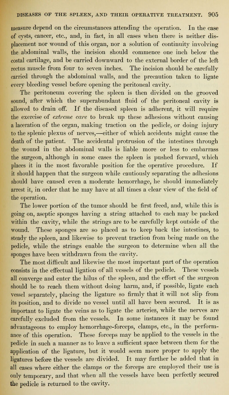 measure depend on the circumstances attending the operation. In the case of cysts, cancer, etc., and, in fact, in all cases when there is neither dis- placement nor wound of this organ, nor a solution of continuity involving the abdominal walls, the incision should commence one inch below the costal cartilage, and be carried downward to the external border of the left rectus muscle from four to seven inches. The incision should be carefully carried through the abdominal walls, and the precaution taken to ligate every bleeding vessel before opening the peritoneal cavity. The peritoneum covering the spleen is then divided on the grooved sound, after which the superabundant fluid of the peritoneal cavity is allowed to drain off. If the diseased spleen is adherent, it will require the exercise of extreme care to break up these adhesions without causing a laceration of the organ, making traction on the pedicle, or doing injury to the splenic plexus of nerves,—either of which accidents might cause the death of the patient. The accidental protrusion of the intestines through the wouud in the abdominal M'alls is liable more or less to embarrass the surgeon, although in some cases the spleen is pushed forward, which places it in the most favorable jDOsition for the operative procedure. If it should happen that the surgeon while cautiously sejDarating the adhesions should have caused even a moderate hemorrhage, he should immediately arrest it, in order that he may have at all times a clear view of the field of the operation. The lower portion of the tumor should be first freed, and, while this is going on, aseptic sponges having a string attached to each may be packed within the cavity, while the strings are to be carefully kept outside of the wound. These sponges are so placed as to keep back the intestines, to steady the spleen, and likewise to prevent traction from being made on the pedicle, while the strings enable the surgeon to determine when all the sponges have been withdrawn from the cavity. The most difficult and likewise the most important part of the operation consists in the effectual ligation of all vessels of the pedicle. These vessels all converge and enter the hilus of the spleen, and the effort of the surgeon should be to reach them without doing harm, and, if possible, ligate each vessel separately, placing the ligature so firmly that it will not slip from its position, and to divide no vessel until all have been secured. It is as important to ligate the veins as to ligate the arteries, while the nerves are carefully excluded from the vessels. In some instances it may be found advantageous to employ hemorrhage-forceps, clamps, etc., in the perform- ance of this operation. These forceps may be applied to the vessels in the pedicle in such a manner as to leave a sufficient space between them for the application of the ligature, but it would seem more proper to apply the ligatures before the vessels are divided. It may further be added that in all cases where either the clamps or the forceps are employed their use is only temporary, and that when all the vessels have been perfectly secured the pedicle is returned to the cavity.