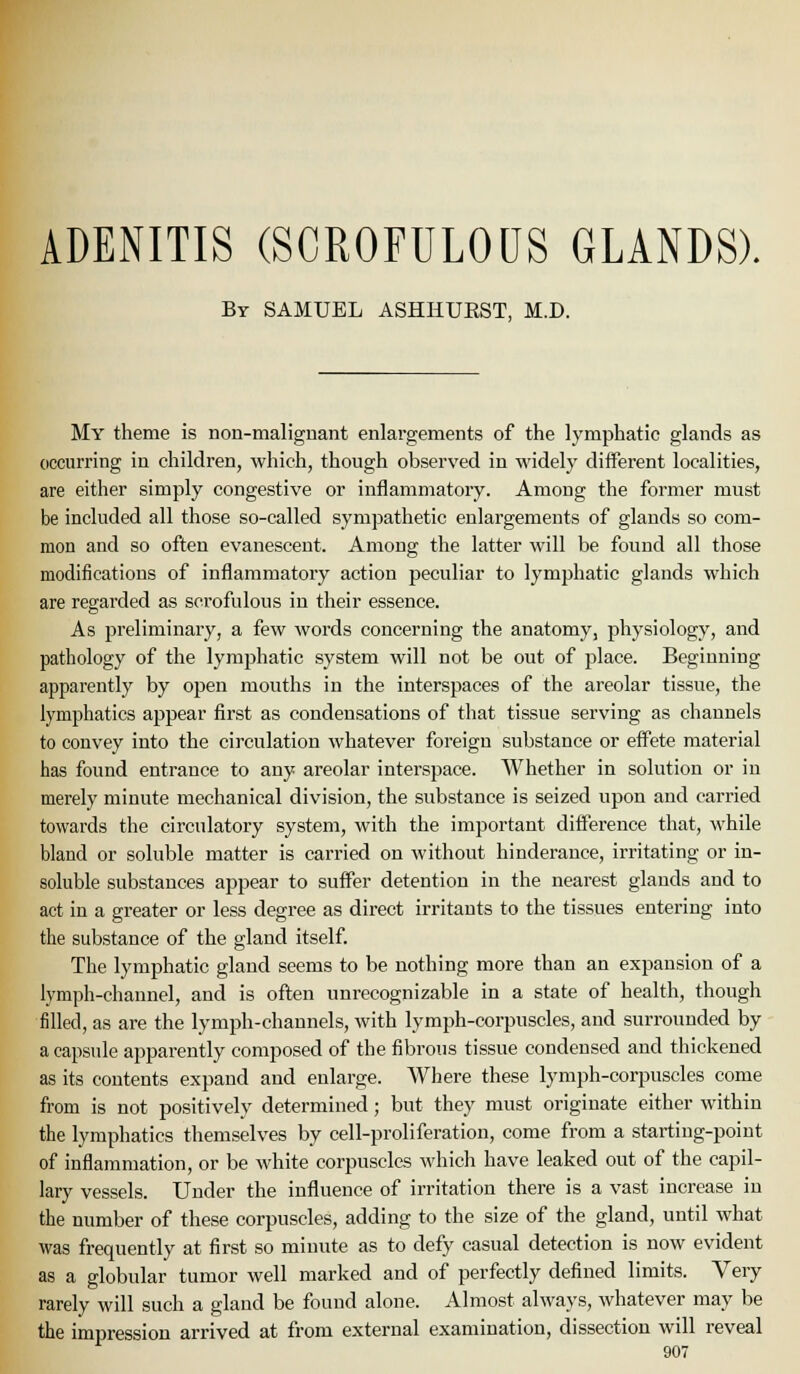 ADENITIS (SCROFULOUS GLANDS). By SAMUEL ASHIIUEST, M.D. My theme is non-malignant enlargements of the lymphatic glands as occurring in children, which, though observed in widely different localities, are either simply congestive or inflammatory. Among the former must be included all those so-called sympathetic enlargements of glands so com- mon and so often evanescent. Among the latter will be found all those modifications of inflammatory action peculiar to lymphatic glands which are regarded as scrofulous in their essence. As preliminary, a few words concerning the anatomy, physiology, and pathology of the lymphatic system will not be out of place. Beginning apparently by open mouths in the interspaces of the areolar tissue, the lymphatics ajDpear first as condensations of that tissue serving as channels to convey into the circulation whatever foreign substance or eff'ete material has found entrance to any areolar interspace. Whether in solution or in merely minute mechanical division, the substance is seized upon and carried towards the circulatory system, with the important difi'erence that, while blaud or soluble matter is carried on without hinderauce, irritating or in- soluble substances appear to suffer detention in the nearest glands and to act in a greater or less degree as direct irritants to the tissues entering into the substance of the gland itself. The lymphatic gland seems to be nothing more than an expansion of a lymph-channel, and is often unrecognizable in a state of health, though filled, as are the lymph-channels, with lymph-corpuscles, and surrounded by a capside apparently composed of the fibrous tissue condensed and thickened as its contents expand and enlarge. Where these lymph-corpuscles come from is not positively determined ; but they must originate either within the lymphatics themselves by cell-proliferation, come from a starting-point of inflammation, or be white corpuscles which have leaked out of the capil- lary vessels. Under the influence of irritation there is a vast increase in the number of these corpuscles, adding to the size of the gland, until what was frequently at first so minute as to defy casual detection is now evident as a globular tumor well marked and of perfectly defined limits. Very rarely will such a gland be found alone. Almost always, whatever may be the impression arrived at from external examination, dissection will reveal