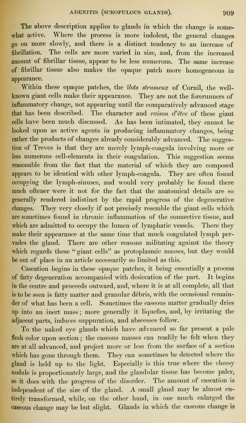The above description applies to glauds in which the change is some- what active. Where the process is more indolent, the general changes go on more slowly, and there is a distinct tendency to an increase of fibrillation. The cells are more varied in size, and, from the increased amount of fibrillar tissue, appear to be less numerous. The same iuci-ease of fibrillar tissue also makes the opaque patch more homogeneous in appearance. Within these opaque patches, the Hots strumeux of Cornil, the well- known giant cells make their appearance. They are not the forerunners of inflammatory change, not appearing until the comparatively advanced stage that has been described. The character and rcmon cV&tre of these giant cells have been much discussed. As has been intimated, they cannot be looked upon as active agents in producing inflammatory changes, being rather the products of changes already considerably advanced. The sugges- tion of Treves is that they are merely lymph-coagula involving more or less numerous cell-elements in their coagulation. This suggestion seems reasonable from the fact that the material of which they are composed appears to be identical with other lymph-coagula. They are often found occupying the lymph-sinuses, and would very probably be found there much oftener were it not for the fact that the anatomical details are so generally rendered indistinct by the rapid progress of the degenerative changes. They very closely if not precisely resemble the giant cells which are sometimes found in chronic inflammation of the connective tissue, and which are admitted to occupy the lumen of lymphatic vessels. There they make their appearance at the same time that much coagulated lymph per- vades the glaud. There are other reasons militating against the theory which regards these giant cells as protoplasmic masses, but they would be out of place in an article necessarily so limited as this. Caseation begins in these opaque patches, it being essentially a process of fatty degeneration accompanied with desiccation of the part. It begins in the centre and proceeds outward, and, where it is at all complete, all that is to be seen is fatty matter and granular debris, with the occasional remain- der of what has been a cell. Sometimes the caseous matter gradually dries up into an inert mass; more generally it liquefies, and, by irritating the adjacent parts, induces suppuration, and abscesses follow. To the naked eye glands which have advanced so far present a pale flesh color upon section; the caseous masses can readily be felt when they are at all advanced, and project more or less from the surface of a section which has gone through them. They can sometimes be detected where the glaud is held up to the light. Especially is this true where the cheesy nodule is proportionately large, and the glandular tissue has become paler, as it does with the progress of the disorder. The amount of caseation is independent of the size of the gland. A small gland may be almost en- tirely transformed, while, on tlie other hand, in one much enlarged the caseous change may be but slight. Glands in which the caseous change is