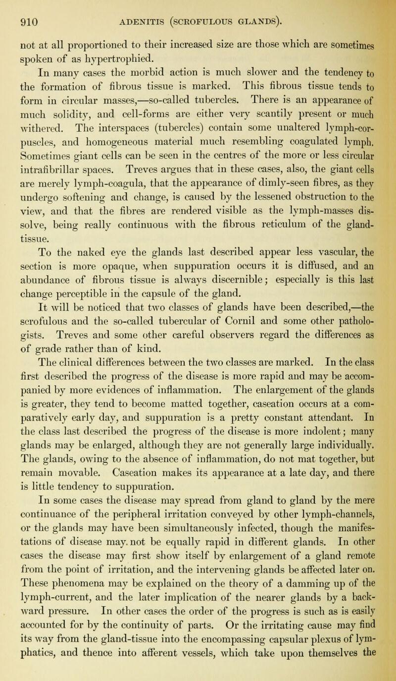 not at all proportioned to their increased size are those which are sometimes spoken of as hypertropliied. In many cases the morbid action is much slower and the tendency to the formation of fibrous tissue is marked. This fibrous tissue tends to form in circular masses,—so-called tubercles. There is an appearance of much solidity, and cell-forms are either very scantily present or much withered. The interspaces (tubercles) contain some unaltered lymph-cor- puscles, and homogeneous material much resembling coagulated lymph. Sometimes giant cells can be seen in the centres of the more or less circular intrafibrillar spaces. Treves argues that in these cases, also, the giant cells are merely lymph-coagula, that the appearance of dimly-seen fibres, as they undergo softening and change, is caused by the lessened obstruction to the view, and that the fibres are rendered visible as the lymph-masses dis- solve, being really continuous with the fibrous reticulum of the gland- tissue. To the naked eye the glands last described appear less vascular, the section is more opaque, when suppuration occurs it is diffused, and an abundance of fibrous tissue is always discernible; especially is this last change pei'ceptible in the capsule of the gland. It will be noticed that two classes of glands have been described,—the scrofulous and the so-called tubercular of Cornil and some other patholo- gists. Treves and some other careful observers regard the differences as of grade rather than of kind. The clinical differences between the two classes are marked. In the class first described the progress of the disease is more rapid and may be accom- panied by more evidences of inflammation. The enlargement of the glands is greater, they tend to become matted together, caseation occurs at a com- paratively early day, and suppuration is a pretty constant attendant. In the class last described the progress of the disease is more indolent; many glands may be enlarged, although they are not generally large individually. The glands, owing to the absence of inflammation, do not mat together, but remain movable. Caseation makes its appearance at a late day, and there is little tendency to suppuration. In some cases the disease may spread from gland to gland by the mere continuance of the peripheral irritation conveyed by other lymph-channels, or the glands may have been simultaneously infected, though the manifes- tations of disease may. not be equally rapid in different glands. In other cases the disease may first show itself by enlargement of a gland remote from the point of irritation, and the intervening glands be affected later on. These phenomena may be explained on the theory of a damming up of the lymph-current, and the later implication of the nearer glands by a back- ward pressure. In other cases the order of the progress is such as is easily accounted for by the continuity of parts. Or the irritating cause may find its way from the gland-tissue into the encompassing capsular plexus of lym- phatics, and thence into afferent vessels, which take upon themselves the