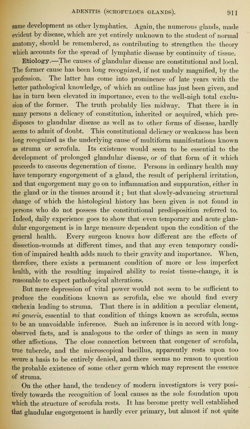 same development as other lymphatics. Again, the numerons glands, made evident by disease, which are yet entirely unlinown to the student of normal anatomy, should be remembered, as contributing to strengthen the theory which accounts for the spread of lymphatic disease by continuity of tissue. Etiology.—The causes of glandular disease are constitutional and local. The former cause has been long recognized, if not unduly magnified, by the profession. The latter has come into prominence of late years with the better pathological knowledge, of which an outline has just been given, and has in turn been elevated in importance, even to the well-nigh total exclu- sion of the former. The truth probably lies midway. That there is in many persons a delicacy of constitution, inherited or acquired, which pre- disposes to glandular disease as well as to other forms of disease, hardly seems to admit of doubt. This constitutional delicacy or M'cakness has been long recognized as the underlying cause of multiform manifestations known as struma or scrofula. Its existence M'ould seem to be essential to the development of prolonged glandular disease, or of that form of it which proceeds to caseous degeneration of tissue. Persons in ordinary health may have temporary engorgement of a gland, the result of peripheral irritation, and that engorgement may go on to inflammation and suppuration, either in the gland or in the tissues around it; but that slowly-advancing structural change of which the histological history has been given is not found in persons who do not possess the constitutional predisposition referred to. Indeed, daily experience goes to show that even temporary and acute glan- dular engorgement is in large measure dependent upon the condition of the general health. Every surgeon knows how different are the effects of dissection-wounds at different times, and that any even temporary condi- tion of impaired health adds much to their gravity and importance. When, therefore, there exists a permanent condition of more or less imperfect health, with the resulting impaired ability to resist tissue-change, it is reasonable to expect pathological alterations. But mere depression of vital power would not seem to be sufficient to produce the conditions known as scrofula, else we should find every cachexia leading to struma. That there is in addition a peculiar element, sui generis, essential to that condition of things known as scrofula, seems to be an unavoidable inference. Such an inference is in accord with long- observed facts, and is analogous to the order of things as seen in many other affections. The close connection between that congener of scrofula, true tubercle, and the microscopical bacillus, apparently rests upon too secure a basis to be entirely denied, and there seems no reason to question the probable existence of some other germ which may represent the essence of struma. On the other hand, tlie tendency of modern investigators is very posi- tively towards the recognition of local causes as the sole foundation upon which the structure of scrofula rests. It has become pretty well established that glandular engorgement is hardly ever primary, but almost if not quite