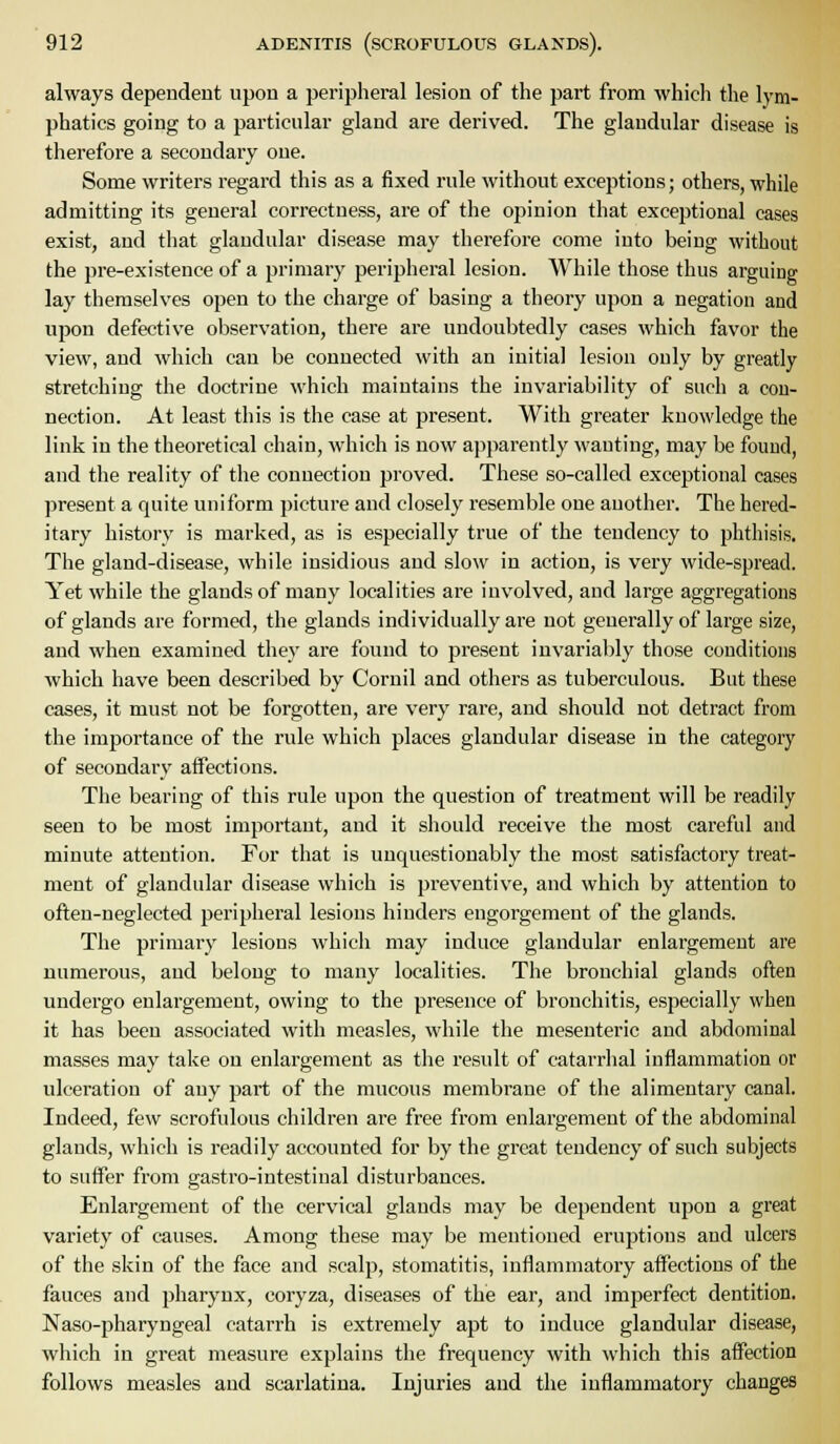 always dependent upon a peripheral lesion of the part from which the lym- phatics going to a particular gland are derived. The glandular disease is therefore a secondary one. Some writers regard this as a fixed rule without exceptions; others, while admitting its general correctness, are of the opinion that exceptional cases exist, and that glandular disease may therefore come into being without the pre-existence of a primary peripheral lesion. While those thus arguing lay themselves open to the charge of basing a theory upon a negation and upon defective observation, there are undoubtedly cases which favor the view, and which can be connected with an initial lesion only by greatly stretching the doctrine which maintains the invariability of such a con- nection. At least this is the case at present. With greater knowledge the link in the theoretical chain, which is now apparently wanting, may be found, and the reality of the connection proved. These so-called exceptional cases present a quite uniform picture and closely resemble one another. The hered- itary history is marked, as is especially true of the tendency to phthisis. The gland-disease, while insidious and slow in action, is very wide-spread. Yet while the glands of many localities are involved, and large aggregations of glands are formed, the glands individually are not generally of large size, and when examined they are found to present invariably those conditions which have been described by Cornil and others as tuberculous. But these cases, it must not be forgotten, are very rare, and should not detract from the importance of the rule which places glandular disease in the category of secondary affections. The bearing of this rule upon the question of treatment will be readily seen to be most important, and it should receive the most careful and minute attention. For that is unquestionably the most satisfactory treat- ment of glandular disease which is preventive, and which by attention to often-neglected peripheral lesions hinders engorgement of the glands. The primary lesions which may induce glandular enlargement are numerous, and belong to many localities. The bronchial glands often undergo enlargement, owing to the presence of bronchitis, especially when it has been associated with measles, while the mesenteric and abdominal masses may take on enlargement as the result of catarrlial inflammation or ulceration of any part of the mucous membrane of the alimentary canal. Indeed, few scrofulous children are free from enlargement of the abdominal glands, which is readily accounted for by the great tendency of such subjects to suffer from gastro-intestiual disturbances. Enlargement of the cervical glands may be dependent upon a great variety of causes. Among these may be mentioned eruptious and ulcers of the skin of the face and scalp, stomatitis, inflammatory affections of the fauces and pharynx, coryza, diseases of the ear, and imperfect dentition, Naso-pharyngeal catarrh is extremely apt to induce glandular disease, which in great measure explains tlie frequency with which this affection follows measles and scarlatina. Injuries and the inflammatory changes