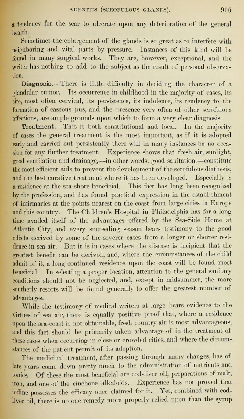 a tenfleney for the scar to ulcerate upon any deterioration of the general health. Sometimes the enlargement of the glands is so great as to interfere with neighboring and vital parts by pressure. Instances of this kind will be found in many surgical works. They are, however, exceptional, and the writer has nothing to add to the subject as the result of personal observa- tion. Diagnosis.—There is little difficulty in deciding the character of a glandular tumor. Its occurrence in childhood in the majority of cases, its site, most often cervical, its persistence, its indolence, its tendency to the formation of caseous pus, and the presence very often of other scrofulous aifections, are ample grounds upon which to form a very clear diagnosis. Treatment.—This is both constitutional aud local. In the majority of cases the general treatment is the most important, as if it is adopted early and carried out persistently there will in many instances be no occa- sion for any further treatment. Experience shows that fresh air, sunlight, good ventilation and drainage,—in other words, good sanitation,—constitute the most efficient aids to prevent the development of the scrofulous diatiicsis, and the best curative treatment where it has been developed. Especially is a residence at the sea-shore beneficial. This fact has long been recognized by the profession, and has found practical expression in the establishment of infirmaries at the points nearest on the coast from large cities in Europe and this country. The Children's Hospital in Philadelphia has for a long time availed itself of the advantages offered by the Sea-Side Home at Atlantic City, and every succeediug season bears testimony to the good effects derived by some of the severer cases from a longer or shorter resi- dence in sea air. But it is in cases where the disease is incipient that the greatest benefit can be derived, and, where the circumstances of the child admit of it, a long-continued residence upon the coast will be found most beneficial. In selecting a proper location, attention to the general sanitary conditions should not be neglected, and, except in midsummer, the more southerly resorts will be found generally to offer the greatest number of advantages. While the testimony of medical writers at large bears evidence to the virtues of sea air, there is equally positive proof that, where a residence upon the sea-coast is not obtainable, fresh country air is most advantageous, and this fact should be primarily taken advantage of in the treatment of these cases -when occurring in close or crowded cities, and where the circum- stances of the patient permit of its adoption. The medicinal treatment, after passing through many changes, has of late years come down pretty much to the administration of nutrients aud tonics. Of these the most beneficial are cod-liver oil, preparations of malt, iron, and one of the cinchona alkaloids. Experience has not proved that iodine possesses the efficacy once claimed for it. Yet, combined with cod- liver oil, there is no one remedy more properly relied upon than the syrup
