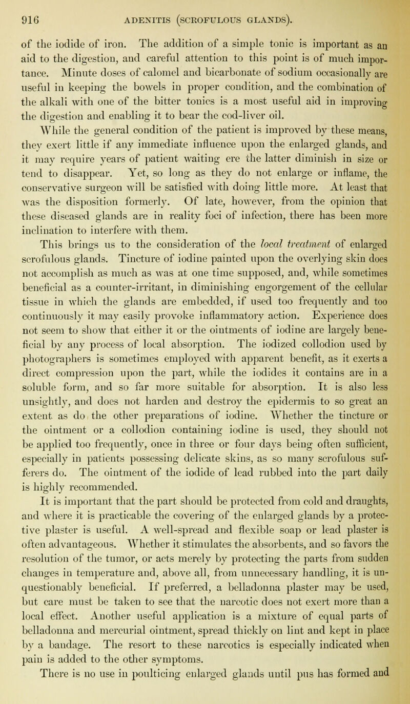 of the iodide of iron. Tlie addition of a simple tonic is important as an aid to the digestion, and carefid attention to tliis point is of much impor- tance. Minute doses of calomel and bicarbonate of sodium occasionally are useful in keeping the bowels in proper condition, and the combination of the alkali with one of the bitter tonics is a most useful aid in improving the digestion and enabling it to bear the cod-liver oil. While the general condition of the patient is improved by these means, they exert little if any immediate influence upon the enlarged glands, and it may require years of patient waiting ere the latter diminish in size or tend to disappear. Yet, so long as they do not enlarge or inflame, the conservative surgeon will be satisfied with doing little more. At least that was the disposition formerly. Of late, however, from the opinion that these diseased glands are in reality foci of infection, there has been more inclination to interfere with them. Tills brings us to the consideration of the local ireatment of enlarged scrofulous glands. Tincture of iodine painted upon the overlying skin does not accomplish as much as was at one time supposed, and, while sometimes beneficial as a counter-irritant, in diminishing engorgement of the cellular tissue in which the glands are embedded, if used too frequently and too continuously it may easily provoke inflammatory action. Experience does not seem to show that either it or the ointments of iodine are largely bene- ficial by any process of local absorption. The iodized collodion used by photographers is sometimes employed with apparent benefit, as it exerts a direct compression upon the part, while the iodides it contains are in a soluble form, and so far more suitable for absorption. It is also less unsiglitly, and does not harden and destroy the epidermis to so great an extent as do the other preparations of iodine. Whether the tincture or the ointment or a collodion containing iodine is used, they should not be applied too frequently, once in three or four days being often sufficient, especially in patients possessing delicate skins, as so many scrofulous suf- ferers do. The ointment of the iodide of lead rubbed into the part daily is highly recommended. It is important that the part should be protected from cold and draughts, and where it is practicable the covering of the enlarged glands by a protec- tive plaster is useful. A well-spread and flexible soap or lead plaster is often advantageous. Whether it stimulates the absorbents, and so favors the resolution of the tumor, or acts merely by protecting the parts from sudden changes in temperature and, above all, from unnecessary handling, it is un- questionably beneficial. If preferred, a belladonna plaster may be used, but care must be taken to see that the narcotic does not exert more than a local effect. Another useful application is a mixture of equal parts of belladonna and mercurial ointment, spread thickly on lint and kept in place by a bandage. The resort to these narcotics is especially indicated when pain is added to the otlier symptoms. There is no use in poulticing enlarged glands until pus has formed and