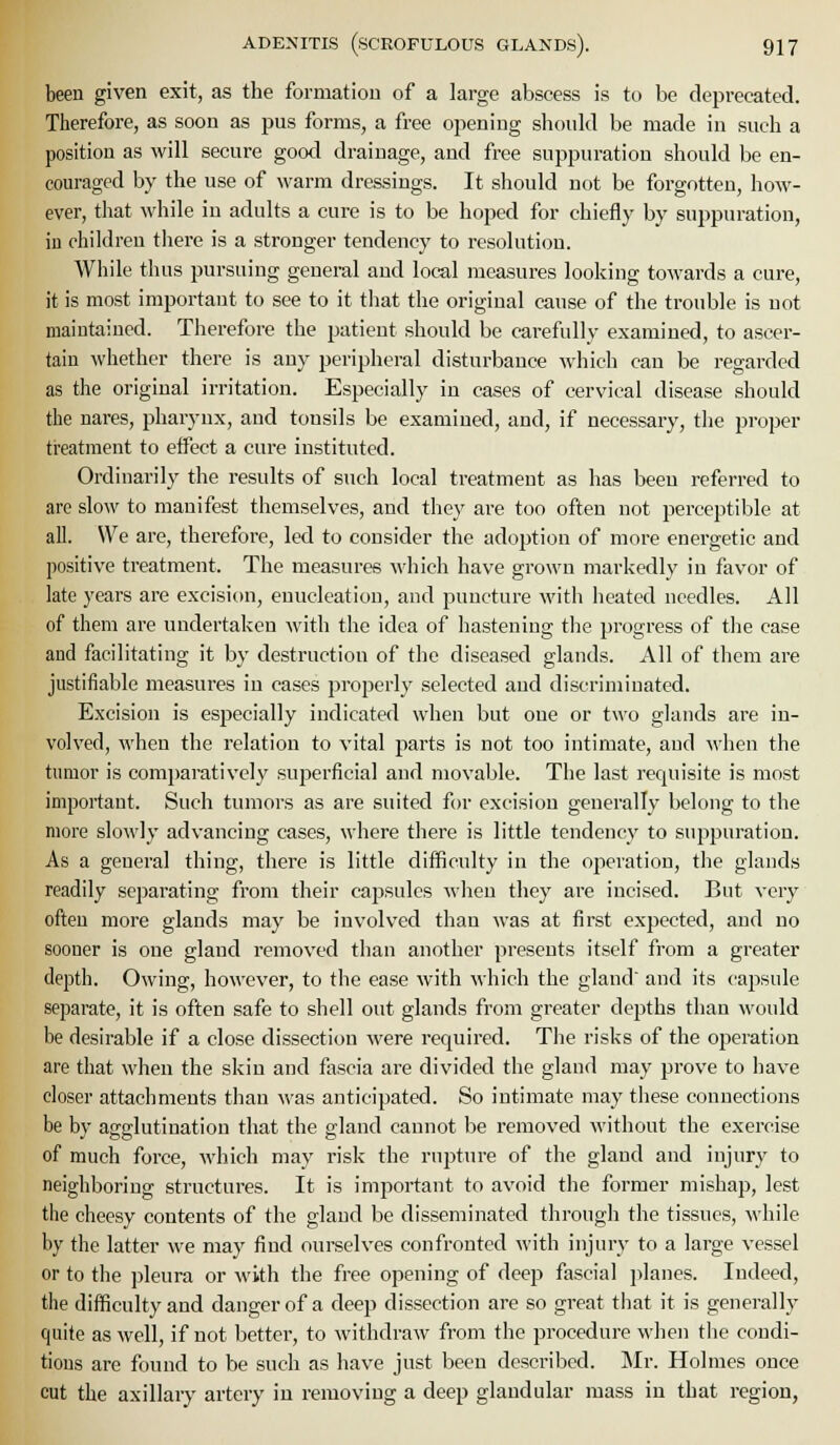 been given exit, as the formation of a large abscess is to be deprecated. Therefore, as soon as pus forms, a free opening should be made in such a position as will secure good drainage, and free suppuration should be en- couraged by the use of warm dressings. It should not be forgotten, how- ever, that while in adults a cure is to be hoped for chiefly by suppuration, iu children there is a stronger tendency to resolution. While thus pursuing general and local measures looking towards a cure, it is most important to see to it that the original cause of the trouble is not maintained. Therefore the patient should be carefully examined, to ascer- tain whether there is any peripheral disturbance which can be regarded as the original irritation. Especially in cases of cervical disease should the nares, pharynx, and tonsils be examined, and, if necessary, the proper treatment to effect a cure instituted. Ordinarily the results of such local treatment as has been referred to are slow to manifest themselves, and they are too often not perceptible at all. We are, therefore, led to consider the adoption of more energetic and positive treatment. The measures which have grown markedly iu favor of late years are excision, enucleation, and puncture with heated needles. All of them are undertaken with the idea of hastening the progress of the case and facilitating it by destruction of the diseased glands. All of them are justifiable measures in cases properly selected and discriminated. Excision is especially indicated when but one or two glands are in- volved, when the relation to vital parts is not too intimate, and when the tumor is comparatively superficial and movable. The last requisite is most important. Such tumors as are suited for excision generally belong to the more slowly advancing cases, where there is little tendency to suppuration. As a general thing, there is little difficulty in the operation, the glands readily separating from their capsules when they are incised. But very often more glands may be involved than was at first expected, and no sooner is one gland removed than another presents itself from a greater depth. Owing, however, to the ease with which the gland and its cajisule separate, it is often safe to shell out glands from greater depths than would be desirable if a close dissection were required. The risks of the oj)eration are that when the skin and fascia are divided the gland may prove to have closer attachments than was anticipated. So intimate may these connections be by agglutination that the gland cannot be removed without the exercise of much force, which may risk the rupture of the gland and injury to neighboring structures. It is important to avoid the former mishap, lest the cheesy contents of the gland be disseminated through the tissues, M'hile by the latter we may find ourselves confronted with injury to a large vessel or to the j^leura or with the free opening of deep fascial ])lanes. Indeed, the difficulty and danger of a deep dissection are so great that it is generally quite as well, if not better, to withdraw from the procedure when the condi- tions are found to be such as have just been descrilaed. Mr. Holmes once cut the axillary artery iu removing a deep glandular mass in that region,