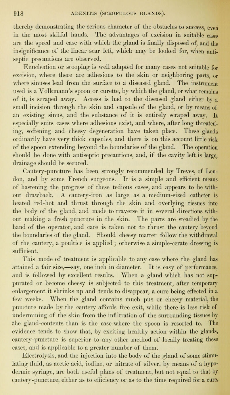 thereby demonstrating tlie serious character of the obstacles to success, even in the most skilful hands. The advantages of excision in suitable cases are the speed and ease with which the gland is finally disposed of, and the insignificance of the linear scar left, which may be looked for, when anti- septic precautious are observed. Enucleation or scooping is well adapted for many cases not suitable for excision, where there are adhesions to the skin or neighboring parts, or where sinuses lead from the surface to a diseased gland. The instrument used is a Volkmann's spoon or curette, by which the gland, or what remains of it, is scraped away. Access is had to the diseased gland either by a small incision through the skin and capsule of the gland, or by means of an existing sinus, and the substance of it is entirely scraped away. It especially suits cases where adhesions exist, and where, after long threaten- ing, softening and cheesy degeneration have taken place. These glands ordinarily have very thick capsules, and there is on this account little risk of the spoon extending beyond the boundaries of the gland. The operation should be done with antiseptic precautions, and, if the cavity left is large, drainage should be secured. Cautery-puncture has been strongly recommended by Treves, of Lon- don, and by some French surgeons. It is a simple and efficient means of hastening the progress of these tedious cases, and appears to be with- out drawback. A cautery-iron as large as a medium-sized catheter is heated red-hot and thrust through the skin and overlying tissues into the body of the gland, and made to traverse it in several directions with- out making a fresh puncture in the skin. The parts are steadied by the hand of the operator, and care is taken not to thrust the cautery beyond tlie boundaries of the gland. Should cheesy matter follow the withdrawal of the cautery, a poultice is applied; otherwise a simple-cerate dressing is sufficient. This mode of treatment is applicable to any case where the gland has attained a fair size,—say, one inch in diameter. It is easy of performance, and is followed by excellent results. When a gland which has not sup- purated or become cheesy is subjected to this treatment, after temporary enlargement it shrinks up and tends to disappear, a cure being effected in a few weeks. When the gland contains much pus or cheesy material, the puncture made by the cautery affords free exit, while there is less risk of undermining of the skin from the infiltration of the surrouuding tissues by the gland-contents than is the case where the spoon is resorted to. The evidence tends to show that, by exciting healthy action -within the glands, cautery-puncture is superior to any other method of locally treating these cases, and is applicable to a greater number of them. Electrolysis, and the injection into the body of the gland of some stimu- lating fluid, as acetic acid, iodine, or nitrate of silver, by means of a hypo- dermic syringe, are both useful plans of treatment, but not equal to tliat by cautery-puncture, either as to efficiency or as to the time required for a cure.