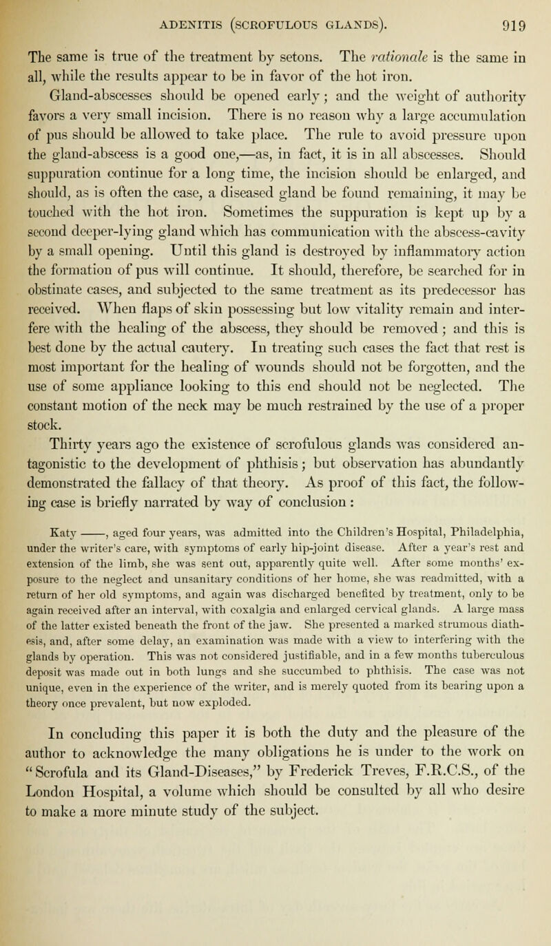 The same is true of the treatment by setons. The rationale is the same in all, while the results appear to be in favor of the hot iron. Gland-abscesses should be opened early; and the weight of authority favors a very small incision. There is no reason why a large accumulation of pus should be allowed to take i)lace. The rule to avoid pressure upon the gland-abscess is a good one,—as, in fact, it is in all abscesses. Should suppuration continue for a long time, the incision should be enlarged, and should, as is often the case, a diseased gland be found remaining, it may be touched with the hot iron. Sometimes the suppuration is kept up by a second deeper-lying gland which has communication Avith the abscess-cavity by a small opening. Until this gland is destroyed by inflammatory action the formation of pus will continue. It should, therefore, be searched for in obstinate cases, and subjected to the same treatment as its predecessor has received. When flaps of skin possessing but low vitality remain and inter- fere with the healing of the abscess, they should be removed; and this is best done by the actual cautery. In treating such cases the fact that rest is most important for the healing of wounds should not be forgotten, and the use of some appliance looking to this end should not be neglected. Tlie constant motion of the neck may be much restrained by the use of a proper stock. Thirty years ago the existence of scrofulous glands was considered an- tagonistic to the development of phthisis; but observation has abundantly demonstrated the fallacy of that theory. As proof of this fact, the follow- iDg case is briefly narrated by way of conclusion: Katy , aged four years, was admitted into the Children's Hospital, Philadelphia, under the writer's care, with symptoms of early hip-joint disease. After a year's rest and extension of the limh, she was sent out, apparently quite well. After some months' ex- posure to the neglect and unsanitary conditions of her home, she was readmitted, with a return of her old symptoms, and again was discharged benefited by treatment, only to be again received after an interval, with coxalgia and enlarged cervical glands. A large mass of the latter existed beneath the front of the jaw. She presented a marked strumous diath- esis, and, after some delay, an examination was made with a view to interfering with the glands by operation. This was not considered justifiable, and in a few months tuberculous deposit was made out in both lungs and she succumbed to phthisis. The case was not unique, even in the experience of the writer, and is merely quoted from its bearing upon a theory once prevalent, but now exploded. In concluding this paper it is both the duty and the pleasure of the author to acknowledge the many obligations he is under to the work on  Scrofula and its Gland-Diseases, by Frederick Treves, F.R.C.S., of the London Hospital, a volume which should be consulted by all who desire to make a more minute study of the subject.
