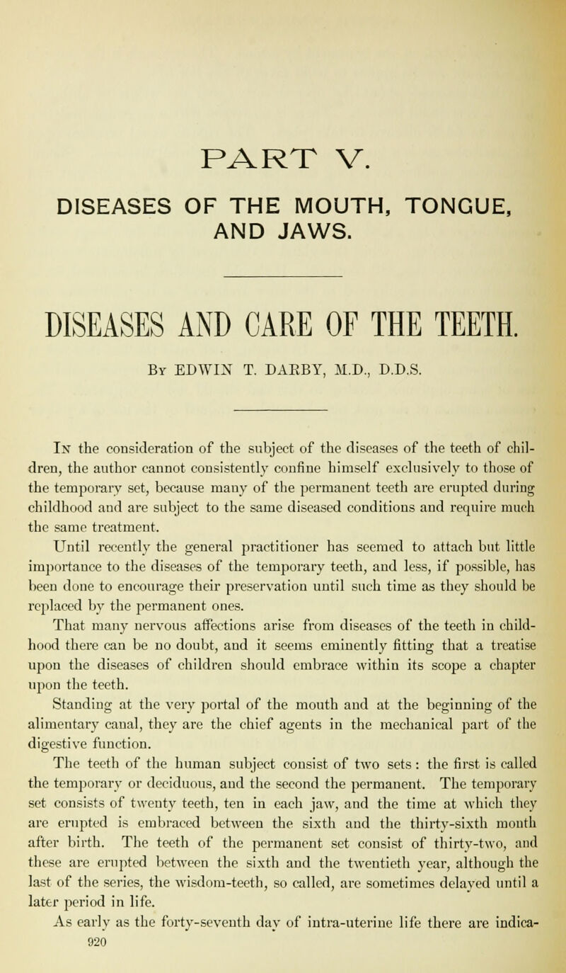 PART V. DISEASES OF THE MOUTH, TONGUE, AND JAWS. DISEASES AND CARE OF THE TEETH. By EDWIN T. DAEBY, M.D., D.D.S. In the consideration of the subject of the diseases of the teeth of chil- dren, the author cannot consistently confine himself exclusively to those of the temporary set, because many of the permanent teeth are erupted during childhood and are subject to the same diseased conditions and require much the same treatment. Until recently the general practitioner has seemed to attach but little importance to the diseases of the temporary teeth, and less, if possible, has been done to encourage their preservation until such time as they should be replaced by the permanent ones. That many nervous affections arise from diseases of the teeth in child- hood there can be no doubt, and it seems eminently fitting that a treatise upon the diseases of children should embrace within its scope a chapter upon the teeth. Standing at the very portal of the mouth and at the beginning of the alimentary canal, they are the chief agents in the mechanical part of the digestive function. The teeth of the human subject consist of two sets: the first is called the temporary or deciduous, and the second the permanent. The temporary set consists of twenty teeth, ten in each jaw, and the time at which they are erupted is embraced between the sixth and the thirty-sixth month after birth. The teeth of the permanent set consist of thirty-two, and these are erupted between the sixth and the twentieth year, although the last of the series, the wisdom-teeth, so called, ai-e sometimes delayed until a later period in life. As early as the forty-seventh day of intra-uteriue life there are indica-