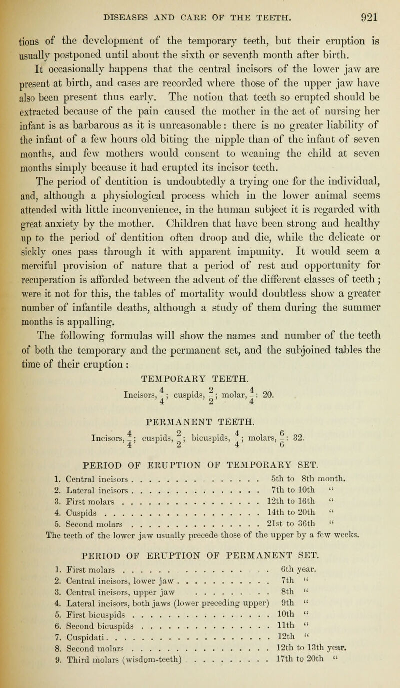 tions of the development of the temporary teeth, but their eruption is usually postponed until about the sixth or seventh month after birth. It occasionally happens that the central incisors of the lower jaw are present at birth, and cases are recorded where those of the upper jaw have also been present thus early. The notion that teeth so erupted should be extracted because of the pain caused the mother in the act of nursing her infant is as barbarous as it is unreasonal^le : there is no greater liability of the infant of a few hours old biting the nipple than of the infant of seven months, and few mothers would consent to weaning the child at seven months simply because it had erupted its incisor teeth. The period of dentition is undoubtedly a trying one for the individual, and, although a physiological process which in the lower animal seems attended with little inconvenience, in the human subject it is regarded with great anxiety by the mother. Children that have been strong and healthy up to the period of dentition often droop and die, while the delicate or sickly ones pass through it with apparent impunity. It would seem a merciful provision of nature that a period of rest and opportunity for recuperation is afforded between the advent of the different classes of teeth; were it not for this, the tables of mortality would doubtless show a greater number of infantile deaths, although a study of them during the summer months is appalling. The following formulas will show the names and number of the teeth of both the temporary and the permanent set, and the subjoined tables the time of their eruption : TEMPORARY TEETH. 4 2 4 Incisors, _ : cuspids, : molar, - : 20. '4 2 4 PERMANENT TEETH. Incisors, _ : cuspids,  ; bicuspids, _; molars, _: 32. '4' ' ' 2 4 6 PERIOD OP ERUPTION OF TEMPORARY SET. 1. Central incisors 5th to 8th month. 2. Lateral incisors 7th to 10th  3. Pirst molars r2th to 16th  4. Cuspids 14th to 20th  5. Second molars 21st to 36th  The teeth of the lower jaw usually precede those of the upper by a few weeks. PERIOD OP ERUPTION OP PERMANENT SET. 1. Pirst molars : . . Cth year. 2. Central incisors, lower jaw 7th  3. Central incisors, upper jaw 8th  4. Lateral incisors, both jaws (lower preceding upper) 9th  5. First bicuspids 10th  6. Second bicuspids 11th  7. Cuspidati 12th  8. Second molars 12th to 13th year. 9. Third molars (wisdom-teeth) 17th to 20th 