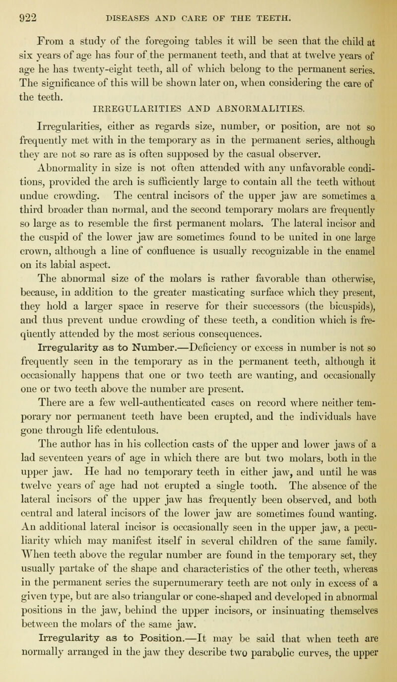 From a study of the foregoing tables it will be seen that the child at six years of age has four of the jjermaueut teeth, and that at twelve yeai-s of age he has tweuty-eight teeth, all of which belong to the permanent series. The significance of this will be shown later on, when considering the care of the teeth. IRREGULARITIES AND ABNORMALITIES. Irregularities, either as regards size, number, or position, are not so frequently met with in the temporary as in the permanent series, although they are not so rare as is often supposed by the casual observer. Abnormality in size is not often attended with any unfavorable condi- tions, provided the arch is sufficiently large to contain all the teeth without undue crowding. The central incisors of the upper jaw are sometimes a third broader than normal, and the second temporary molars are frequently so large as to resemble the first permanent molars. The lateral incisor and the cuspid of the lower jaw are sometimes found to be united in one large crown, although a line of confluence is usually recognizable in the enamel on its labial aspect. The abnormal size of the molars is rather favorable than otherwise, because, in addition to the greater masticating surface which they present, they hold a larger space in reserve for their successors (the bicuspids), and thus prevent undue crowding of these teeth, a condition which is fre- quently attended by the most serious consequences. Irregularity as to Number.—Deficiency or excess in number is not so frequently seen in the temporary as in the permanent teeth, although it occasionally happens that one or two teeth are wanting, and occasionally one or two teeth above the number are present. There are a few well-authenticated cases on record where neither tem- porary nor permanent teeth have been erupted, and the individuals have gone through life edentulous. The author lias in his collection casts of the upper and lower jaws of a lad seventeen years of age in which there are but two molars, both in the upper jaw. He had no temporary teeth in either jaw, and until he was twelve years of age had not erupted a single tooth. The absence of the lateral incisors of the upper jaw has frequently been observed, and both central and lateral incisors of the lower jaw are sometimes found wanting. An additional lateral incisor is occasionally seen in the upper jaw, a pecu- liarity which may manifest itself in several children of the same family. When teeth above the regular number are found in the temporary set, they usually partake of the shape and characteristics of the other teeth, whereas in the permanent series the sujjernumerary teeth are not only in excess of a given type, but are also triangular or cone-shaped and developed in abnormal positions in the jaw, behind the upper incisors, or insinuating themselves between the molars of the same jaw. Irregularity as to Position.—It may be said that when teeth are normally arranged in the jaw they describe two parabolic curves, the upper