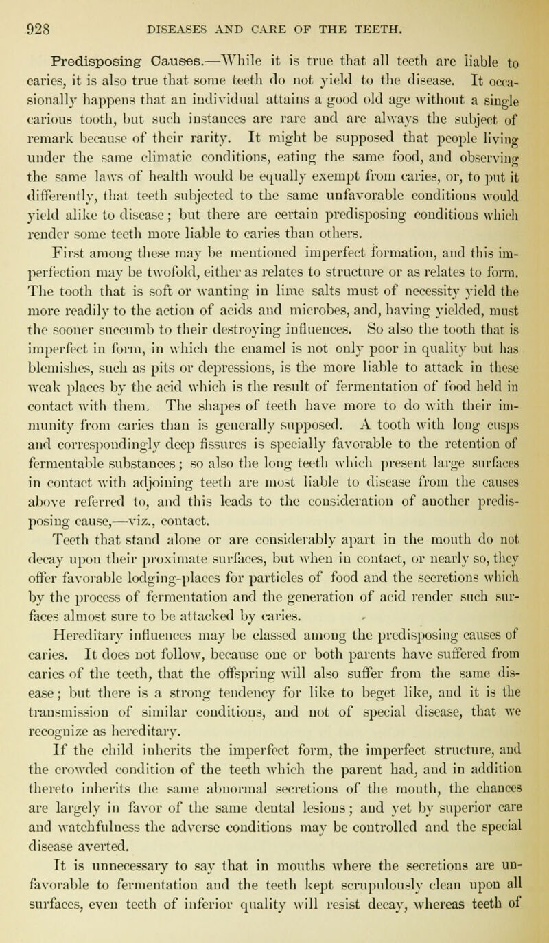 Predisposing- Causes.—Wliile it is true that all teeth are liable to earie.s, it is also true that some teeth do not yield to the disease. It occa- sionally happens that an individual attains a good old age without a single carious tooth, but such instances are rare and are always the subject of remark because of their rarity. It might be supposed that people living under the same climatic conditions, eating the same food, and obsen'ing the same laws of health would be equally exempt from caries, or, to put it differently, that teetli subjected to the same unfavorable conditions would yield alike to disease; but there are certain predisposing conditions which render some teeth more liable to caries than others. First among these may be mentioned imperfect formation, and this im- perfection may be twofold, either as relates to structure or as relates to form. The tooth that is soft or wanting in lime salts must of necessity yield the more readily to the action of acids and microbes, and, having yielded, must the sooner succumb to their destroying influences. So also tlie tooth that is imperfect in form, in which the enamel is not only poor in quality but has blemishes, such as pits or depressions, is the more liable to attack in tiicse weak places by the acid which is the result of fermentation of food held in contact with them. The shapes of teeth have more to do Avith their im- munity from caries than is generally supposed. A tooth with long cusps and corresjiondingly deep fissures is specially favorable to the retention of fermentalile substances; so also the long teeth which present large surfaces in contact with adjoining teeth are most liable to disease from the causes above referred to, and this leads to the consideration of another predis- posing cause,—viz., contact. Teeth that stand alone or are considerably apart in the mouth do not decay upon their proximate surfaces, but when in contact, or nearly so, they offer favora])le lodging-i)laces for jjarticles of food and the secretions wiiich by the process of fermentation and the generation of acid render such sur- faces almost sure to be attacked by caries. Hereditary influences may be classed among the predisposing causes of caries. It does not follow, because one or both parents have suffered from caries of the teeth, that the offspring will also suffer from the same dis- ease ; but there is a strong tendency for like to beget like, and it is the transmission of similar conditions, and not of special disease, that we I'ecognize as hereditary. If the child inherits the imperfect form, the imperfect structure, and the crowded condition of the teeth which the parent had, and in addition thereto inherits the same abnormal secretions of the mouth, the chances are largely in favor of the same dental lesions; and yet by superior care and watchfulness the adverse conditions may be controlled and the special disease averted. It is unnecessaiy to say that in mouths where the secretions are un- favorable to fermentation and the teeth kept scrupulously clean upon all surfaces, even teeth of inferior quality will resist decay, whereas teeth of